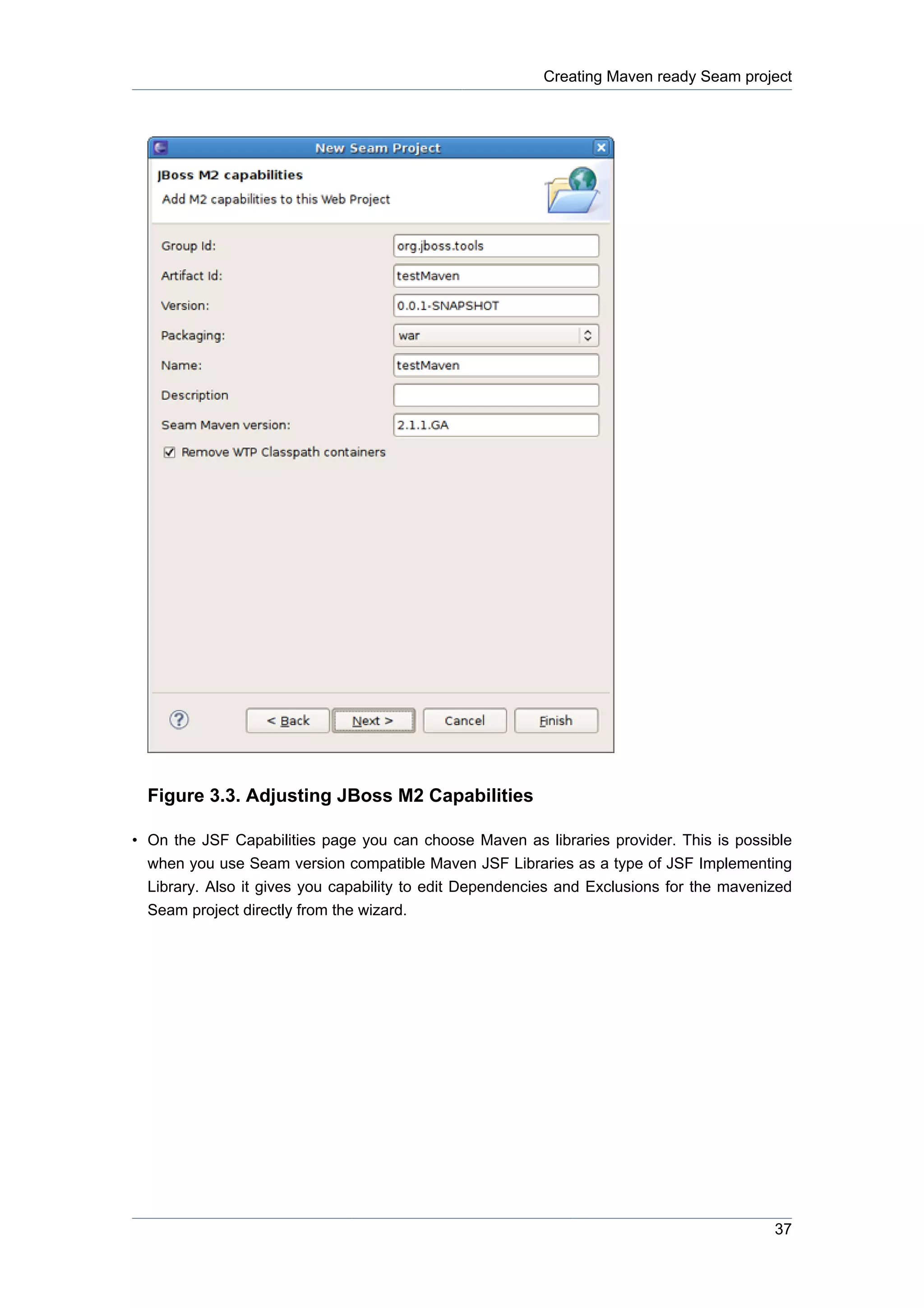 Creating Maven ready Seam project




  Figure 3.3. Adjusting JBoss M2 Capabilities

• On the JSF Capabilities page you can choose Maven as libraries provider. This is possible
  when you use Seam version compatible Maven JSF Libraries as a type of JSF Implementing
  Library. Also it gives you capability to edit Dependencies and Exclusions for the mavenized
  Seam project directly from the wizard.




                                                                                          37
 