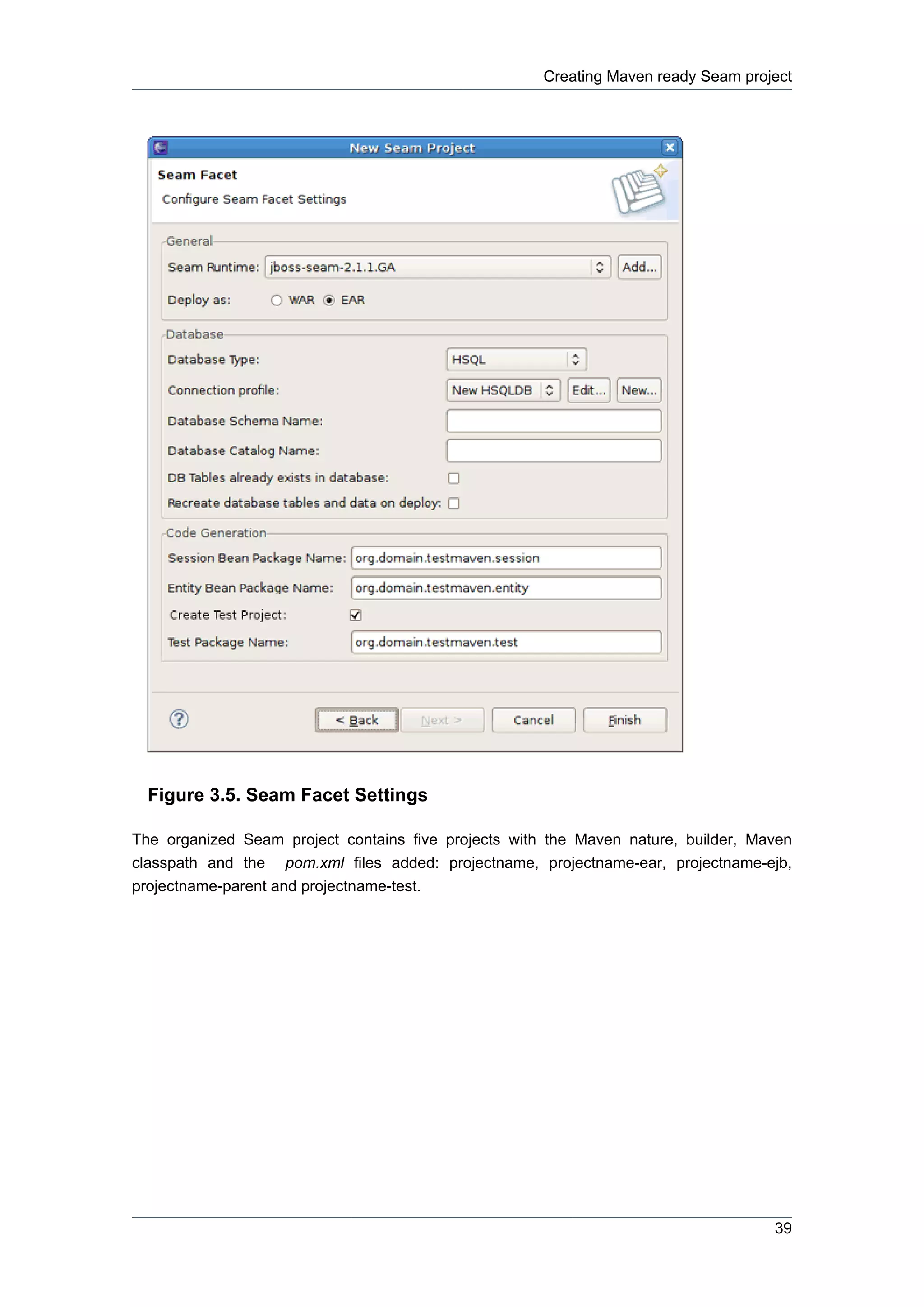 Creating Maven ready Seam project




  Figure 3.5. Seam Facet Settings

The organized Seam project contains five projects with the Maven nature, builder, Maven
classpath and the pom.xml files added: projectname, projectname-ear, projectname-ejb,
projectname-parent and projectname-test.




                                                                                    39
 