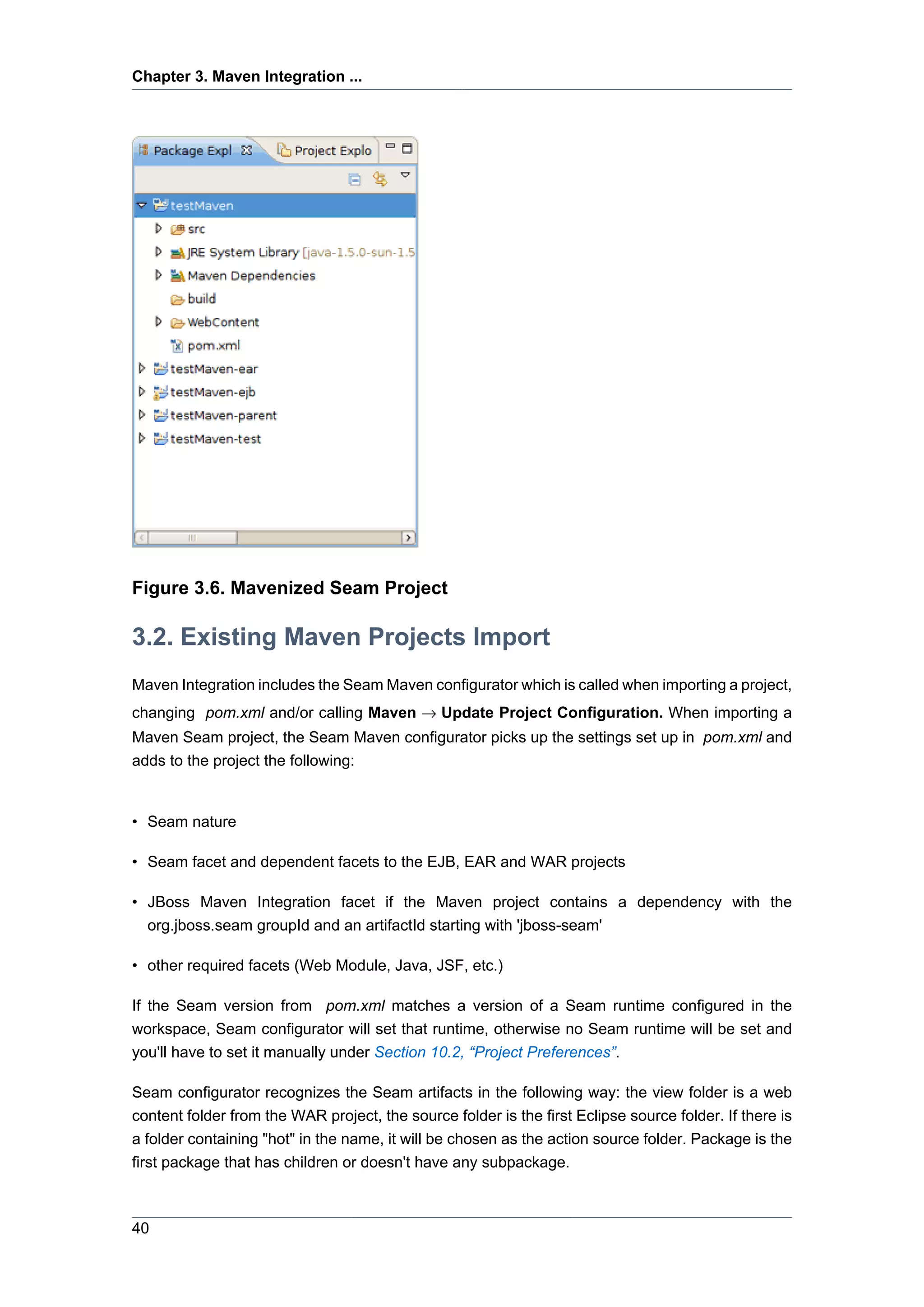Chapter 3. Maven Integration ...




Figure 3.6. Mavenized Seam Project

3.2. Existing Maven Projects Import
Maven Integration includes the Seam Maven configurator which is called when importing a project,
changing pom.xml and/or calling Maven → Update Project Configuration. When importing a
Maven Seam project, the Seam Maven configurator picks up the settings set up in pom.xml and
adds to the project the following:


• Seam nature

• Seam facet and dependent facets to the EJB, EAR and WAR projects

• JBoss Maven Integration facet if the Maven project contains a dependency with the
  org.jboss.seam groupId and an artifactId starting with 'jboss-seam'

• other required facets (Web Module, Java, JSF, etc.)

If the Seam version from pom.xml matches a version of a Seam runtime configured in the
workspace, Seam configurator will set that runtime, otherwise no Seam runtime will be set and
you'll have to set it manually under Section 10.2, “Project Preferences”.

Seam configurator recognizes the Seam artifacts in the following way: the view folder is a web
content folder from the WAR project, the source folder is the first Eclipse source folder. If there is
a folder containing "hot" in the name, it will be chosen as the action source folder. Package is the
first package that has children or doesn't have any subpackage.



40
 