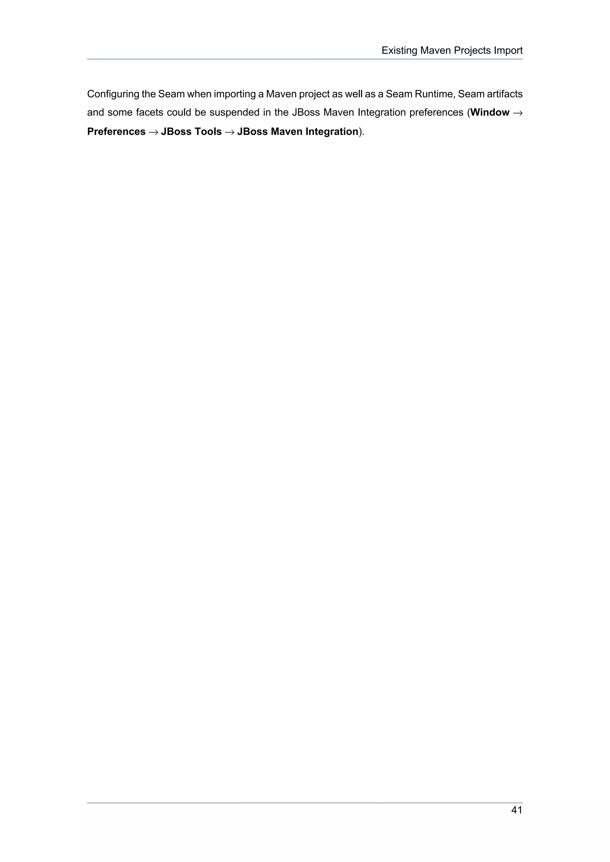 Existing Maven Projects Import



Configuring the Seam when importing a Maven project as well as a Seam Runtime, Seam artifacts
and some facets could be suspended in the JBoss Maven Integration preferences (Window →
Preferences → JBoss Tools → JBoss Maven Integration).




                                                                                          41
 