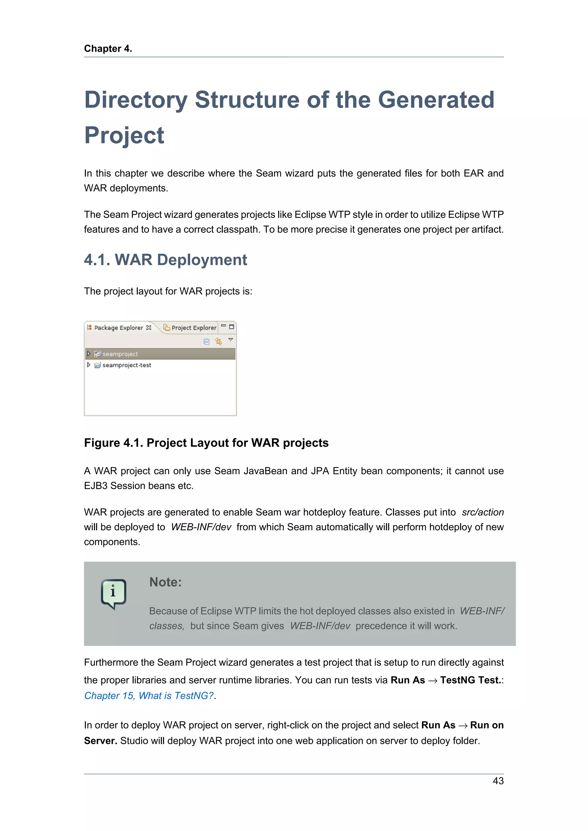 Chapter 4.




Directory Structure of the Generated
Project
In this chapter we describe where the Seam wizard puts the generated files for both EAR and
WAR deployments.

The Seam Project wizard generates projects like Eclipse WTP style in order to utilize Eclipse WTP
features and to have a correct classpath. To be more precise it generates one project per artifact.


4.1. WAR Deployment
The project layout for WAR projects is:




Figure 4.1. Project Layout for WAR projects

A WAR project can only use Seam JavaBean and JPA Entity bean components; it cannot use
EJB3 Session beans etc.

WAR projects are generated to enable Seam war hotdeploy feature. Classes put into src/action
will be deployed to WEB-INF/dev from which Seam automatically will perform hotdeploy of new
components.



               Note:

               Because of Eclipse WTP limits the hot deployed classes also existed in WEB-INF/
               classes, but since Seam gives WEB-INF/dev precedence it will work.


Furthermore the Seam Project wizard generates a test project that is setup to run directly against
the proper libraries and server runtime libraries. You can run tests via Run As → TestNG Test.:
Chapter 15, What is TestNG?.

In order to deploy WAR project on server, right-click on the project and select Run As → Run on
Server. Studio will deploy WAR project into one web application on server to deploy folder.



                                                                                                43
 