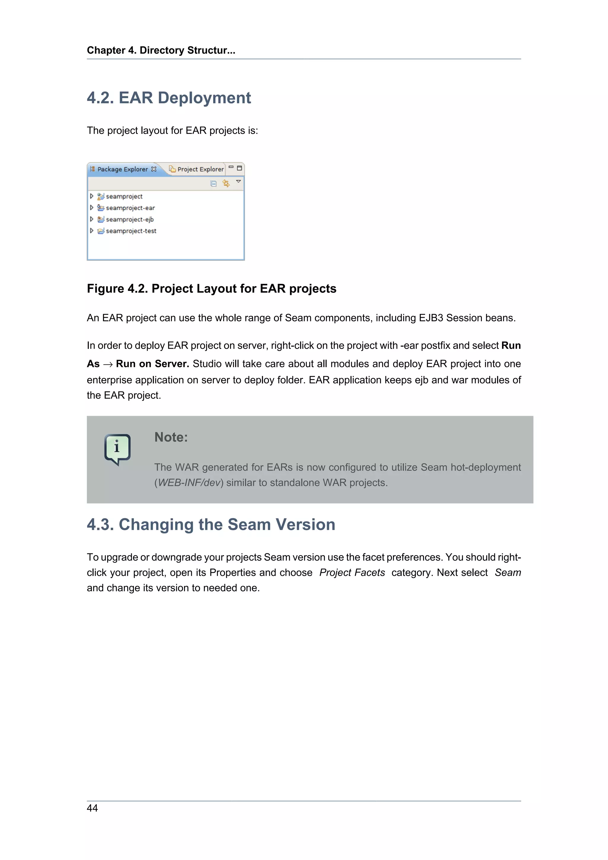 Chapter 4. Directory Structur...



4.2. EAR Deployment
The project layout for EAR projects is:




Figure 4.2. Project Layout for EAR projects

An EAR project can use the whole range of Seam components, including EJB3 Session beans.

In order to deploy EAR project on server, right-click on the project with -ear postfix and select Run
As → Run on Server. Studio will take care about all modules and deploy EAR project into one
enterprise application on server to deploy folder. EAR application keeps ejb and war modules of
the EAR project.



               Note:

               The WAR generated for EARs is now configured to utilize Seam hot-deployment
               (WEB-INF/dev) similar to standalone WAR projects.



4.3. Changing the Seam Version
To upgrade or downgrade your projects Seam version use the facet preferences. You should right-
click your project, open its Properties and choose Project Facets category. Next select Seam
and change its version to needed one.




44
 