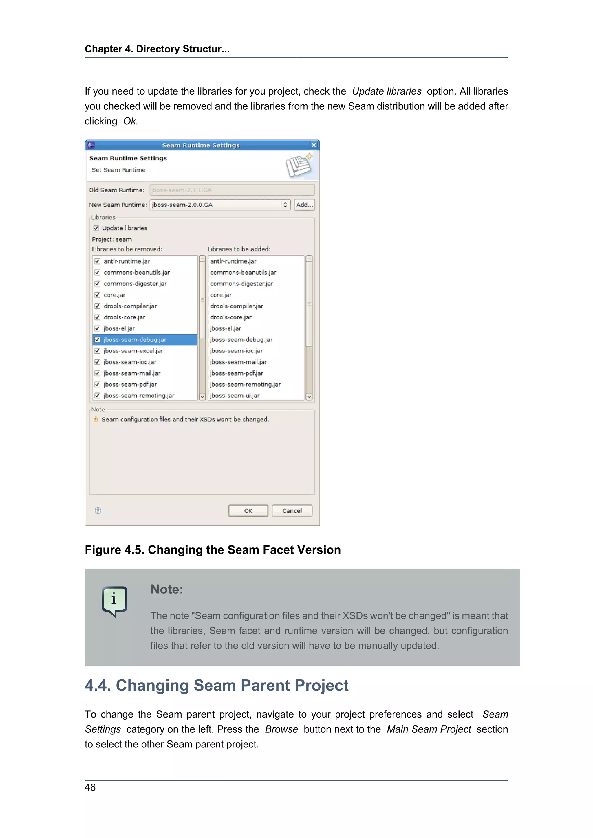 Chapter 4. Directory Structur...



If you need to update the libraries for you project, check the Update libraries option. All libraries
you checked will be removed and the libraries from the new Seam distribution will be added after
clicking Ok.




Figure 4.5. Changing the Seam Facet Version


               Note:
               The note "Seam configuration files and their XSDs won't be changed" is meant that
               the libraries, Seam facet and runtime version will be changed, but configuration
               files that refer to the old version will have to be manually updated.



4.4. Changing Seam Parent Project
To change the Seam parent project, navigate to your project preferences and select Seam
Settings category on the left. Press the Browse button next to the Main Seam Project section
to select the other Seam parent project.



46
 