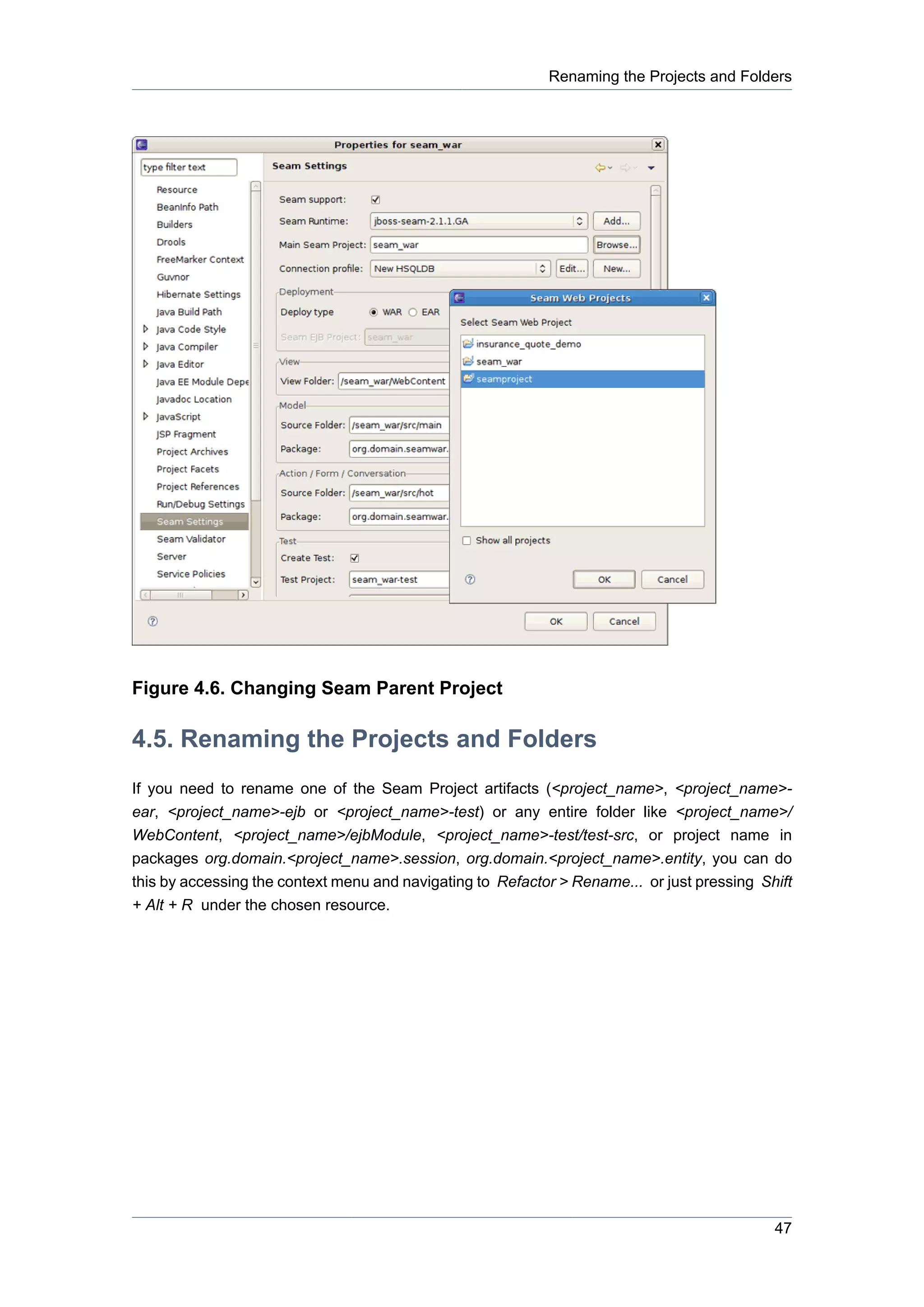Renaming the Projects and Folders




Figure 4.6. Changing Seam Parent Project

4.5. Renaming the Projects and Folders
If you need to rename one of the Seam Project artifacts (<project_name>, <project_name>-
ear, <project_name>-ejb or <project_name>-test) or any entire folder like <project_name>/
WebContent, <project_name>/ejbModule, <project_name>-test/test-src, or project name in
packages org.domain.<project_name>.session, org.domain.<project_name>.entity, you can do
this by accessing the context menu and navigating to Refactor > Rename... or just pressing Shift
+ Alt + R under the chosen resource.




                                                                                             47
 