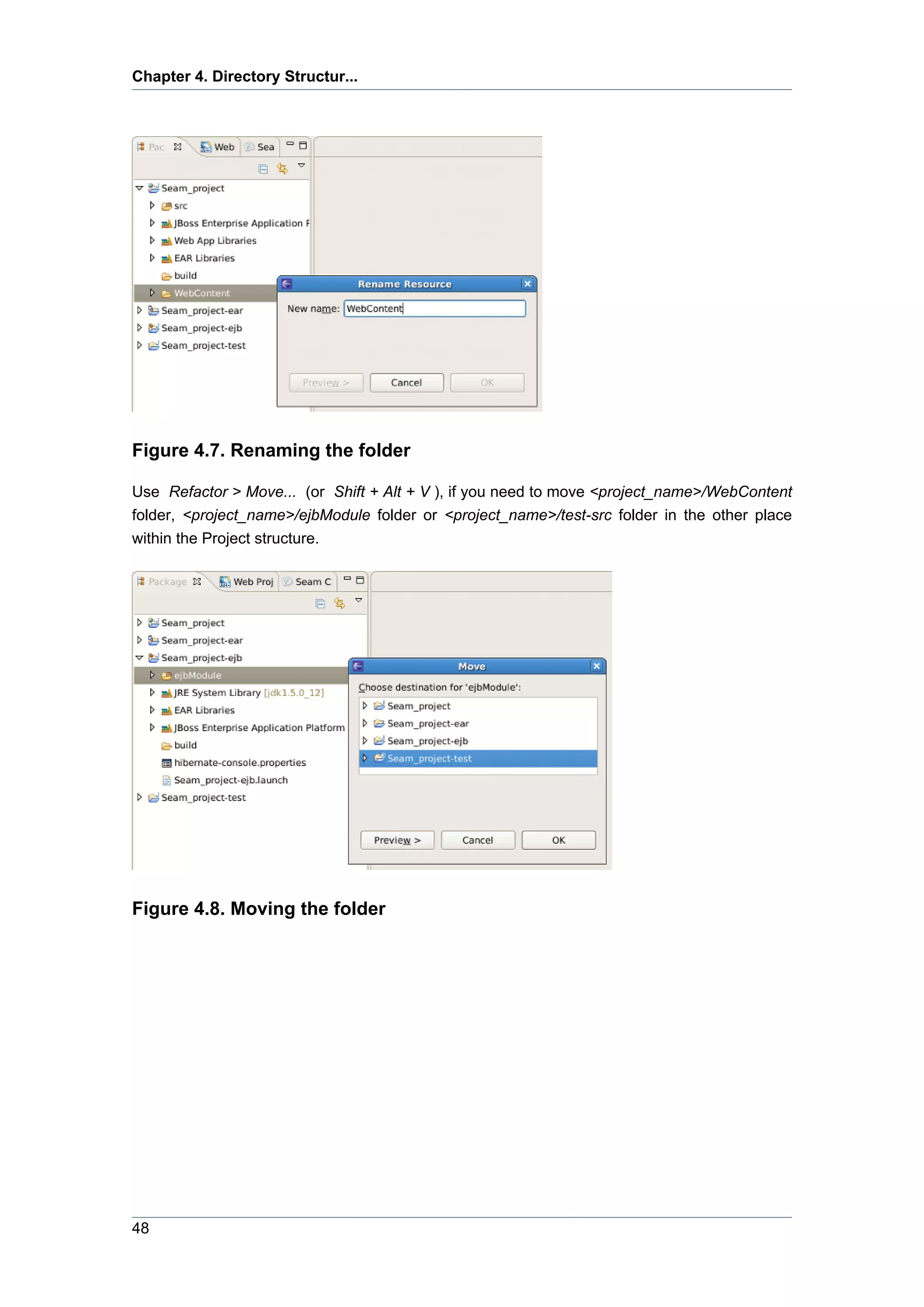 Chapter 4. Directory Structur...




Figure 4.7. Renaming the folder

Use Refactor > Move... (or Shift + Alt + V ), if you need to move <project_name>/WebContent
folder, <project_name>/ejbModule folder or <project_name>/test-src folder in the other place
within the Project structure.




Figure 4.8. Moving the folder




48
 