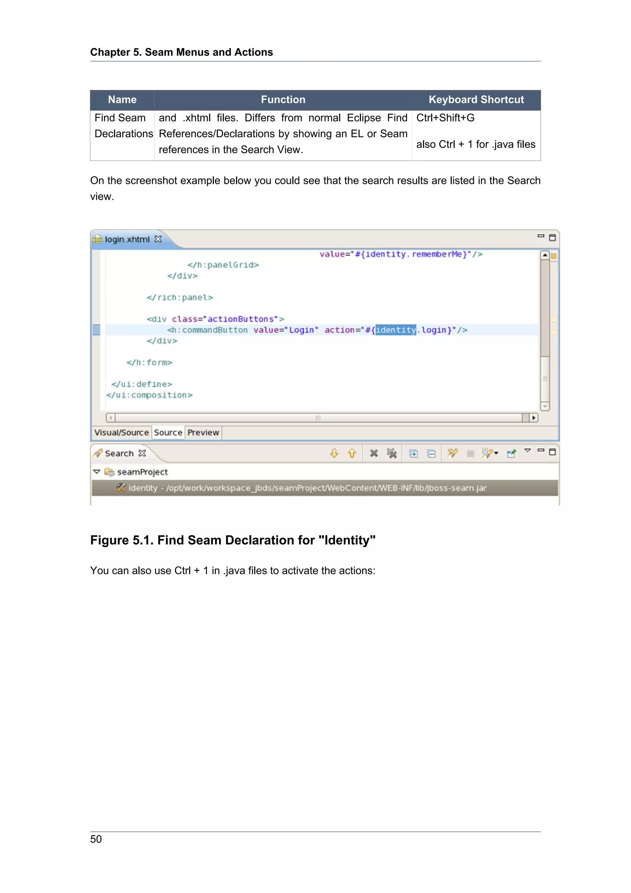 Chapter 5. Seam Menus and Actions



     Name                             Function                        Keyboard Shortcut
 Find Seam and .xhtml files. Differs from normal Eclipse Find Ctrl+Shift+G
 Declarations References/Declarations by showing an EL or Seam
                                                               also Ctrl + 1 for .java files
              references in the Search View.

On the screenshot example below you could see that the search results are listed in the Search
view.




Figure 5.1. Find Seam Declaration for "Identity"

You can also use Ctrl + 1 in .java files to activate the actions:




50
 