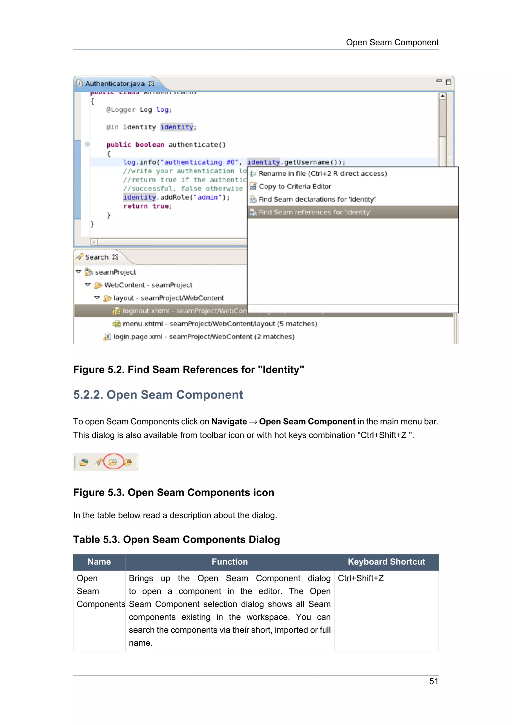 Open Seam Component




Figure 5.2. Find Seam References for "Identity"

5.2.2. Open Seam Component

To open Seam Components click on Navigate → Open Seam Component in the main menu bar.
This dialog is also available from toolbar icon or with hot keys combination "Ctrl+Shift+Z ".




Figure 5.3. Open Seam Components icon

In the table below read a description about the dialog.

Table 5.3. Open Seam Components Dialog

   Name                              Function                             Keyboard Shortcut
Open           Brings up the Open Seam Component dialog Ctrl+Shift+Z
Seam           to open a component in the editor. The Open
Components Seam Component selection dialog shows all Seam
           components existing in the workspace. You can
           search the components via their short, imported or full
           name.



                                                                                                51
 