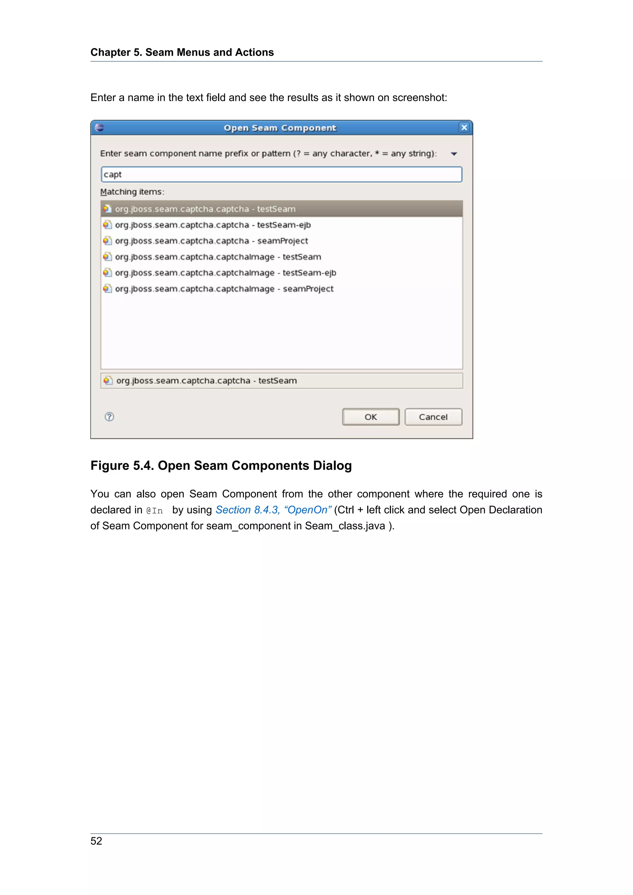 Chapter 5. Seam Menus and Actions



Enter a name in the text field and see the results as it shown on screenshot:




Figure 5.4. Open Seam Components Dialog

You can also open Seam Component from the other component where the required one is
declared in @In by using Section 8.4.3, “OpenOn” (Ctrl + left click and select Open Declaration
of Seam Component for seam_component in Seam_class.java ).




52
 