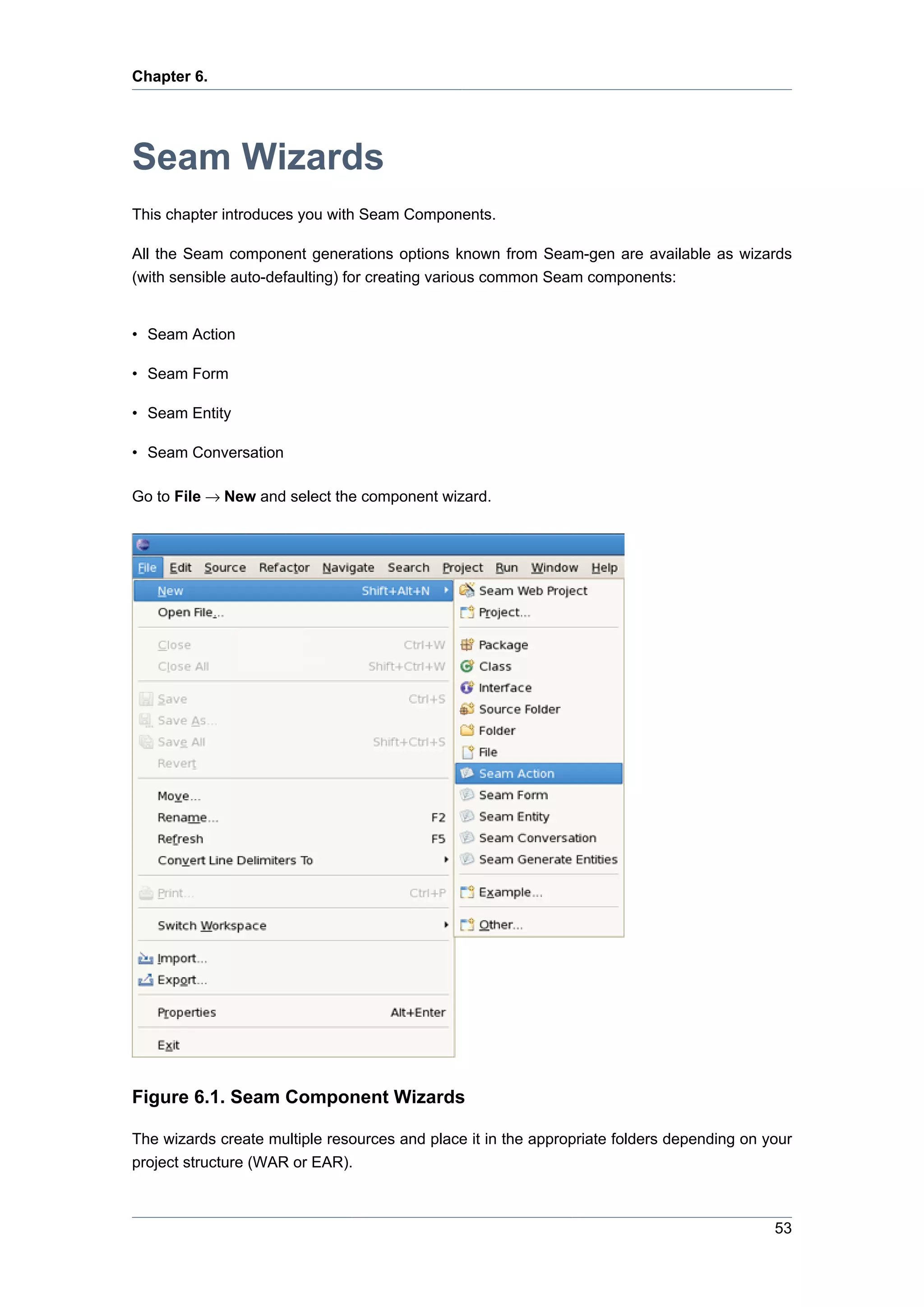 Chapter 6.




Seam Wizards
This chapter introduces you with Seam Components.

All the Seam component generations options known from Seam-gen are available as wizards
(with sensible auto-defaulting) for creating various common Seam components:


• Seam Action

• Seam Form

• Seam Entity

• Seam Conversation

Go to File → New and select the component wizard.




Figure 6.1. Seam Component Wizards

The wizards create multiple resources and place it in the appropriate folders depending on your
project structure (WAR or EAR).



                                                                                            53
 