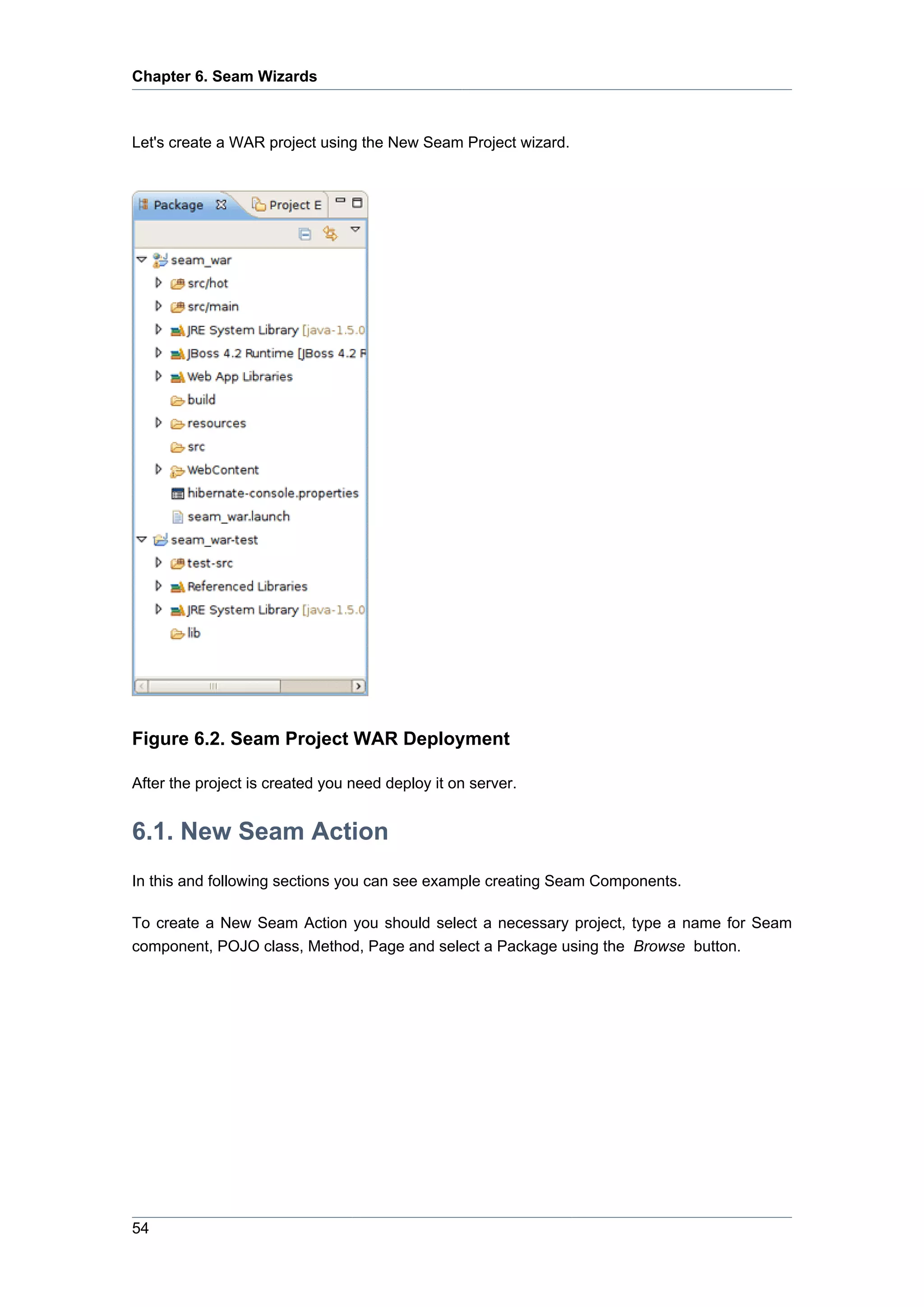 Chapter 6. Seam Wizards



Let's create a WAR project using the New Seam Project wizard.




Figure 6.2. Seam Project WAR Deployment

After the project is created you need deploy it on server.


6.1. New Seam Action
In this and following sections you can see example creating Seam Components.

To create a New Seam Action you should select a necessary project, type a name for Seam
component, POJO class, Method, Page and select a Package using the Browse button.




54
 