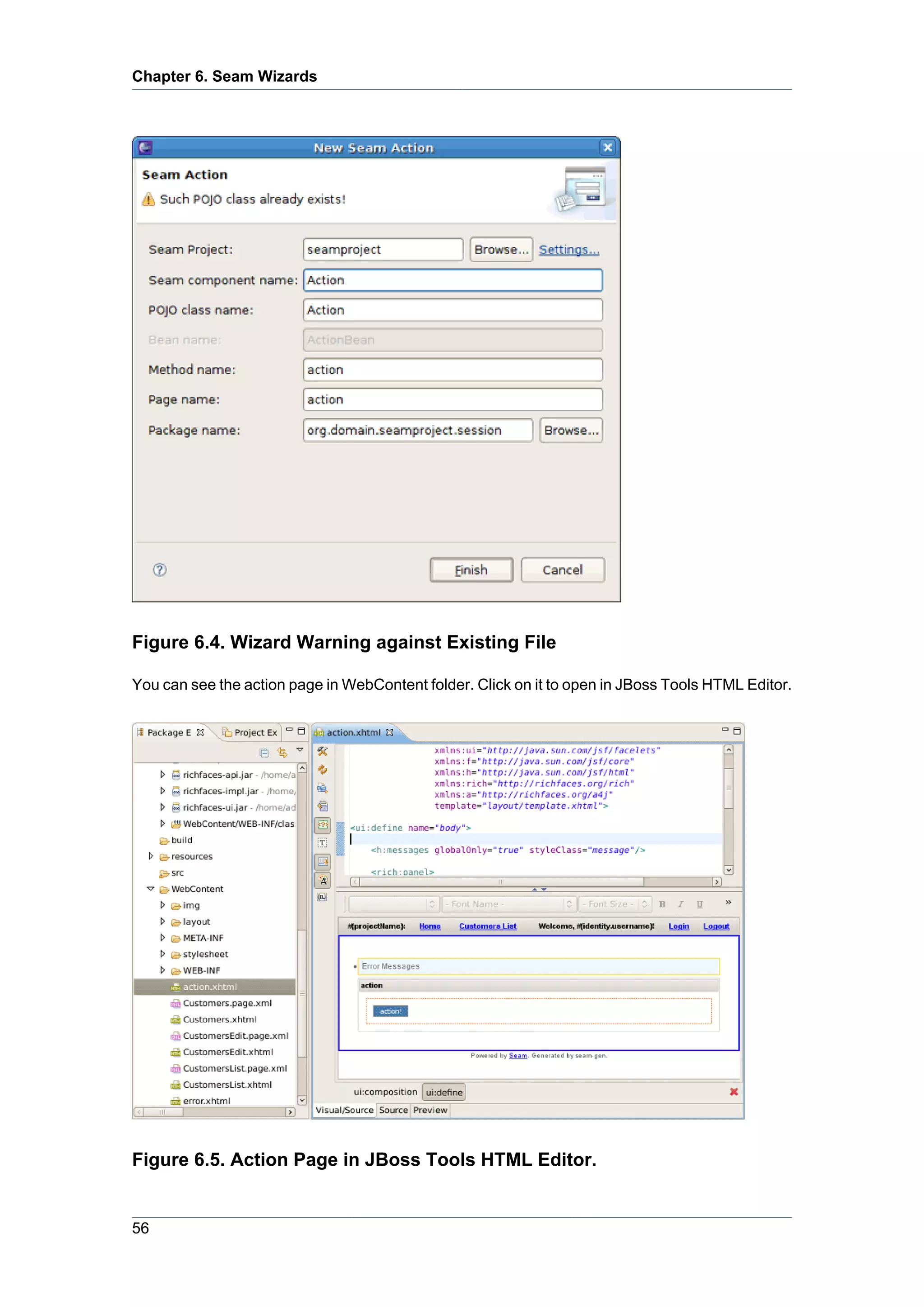 Chapter 6. Seam Wizards




Figure 6.4. Wizard Warning against Existing File

You can see the action page in WebContent folder. Click on it to open in JBoss Tools HTML Editor.




Figure 6.5. Action Page in JBoss Tools HTML Editor.


56
 