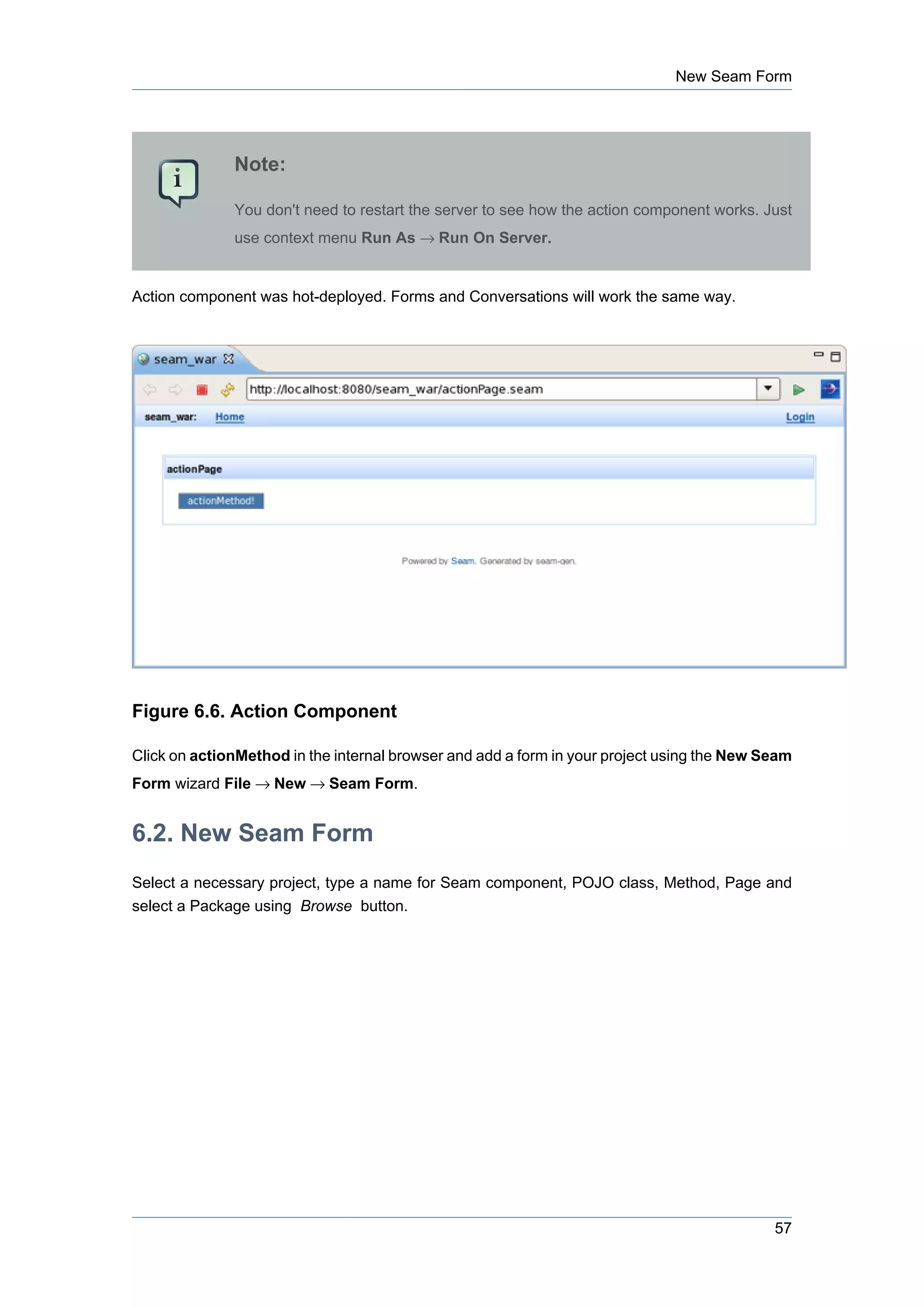 New Seam Form




              Note:

              You don't need to restart the server to see how the action component works. Just
              use context menu Run As → Run On Server.


Action component was hot-deployed. Forms and Conversations will work the same way.




Figure 6.6. Action Component

Click on actionMethod in the internal browser and add a form in your project using the New Seam
Form wizard File → New → Seam Form.


6.2. New Seam Form
Select a necessary project, type a name for Seam component, POJO class, Method, Page and
select a Package using Browse button.




                                                                                            57
 
