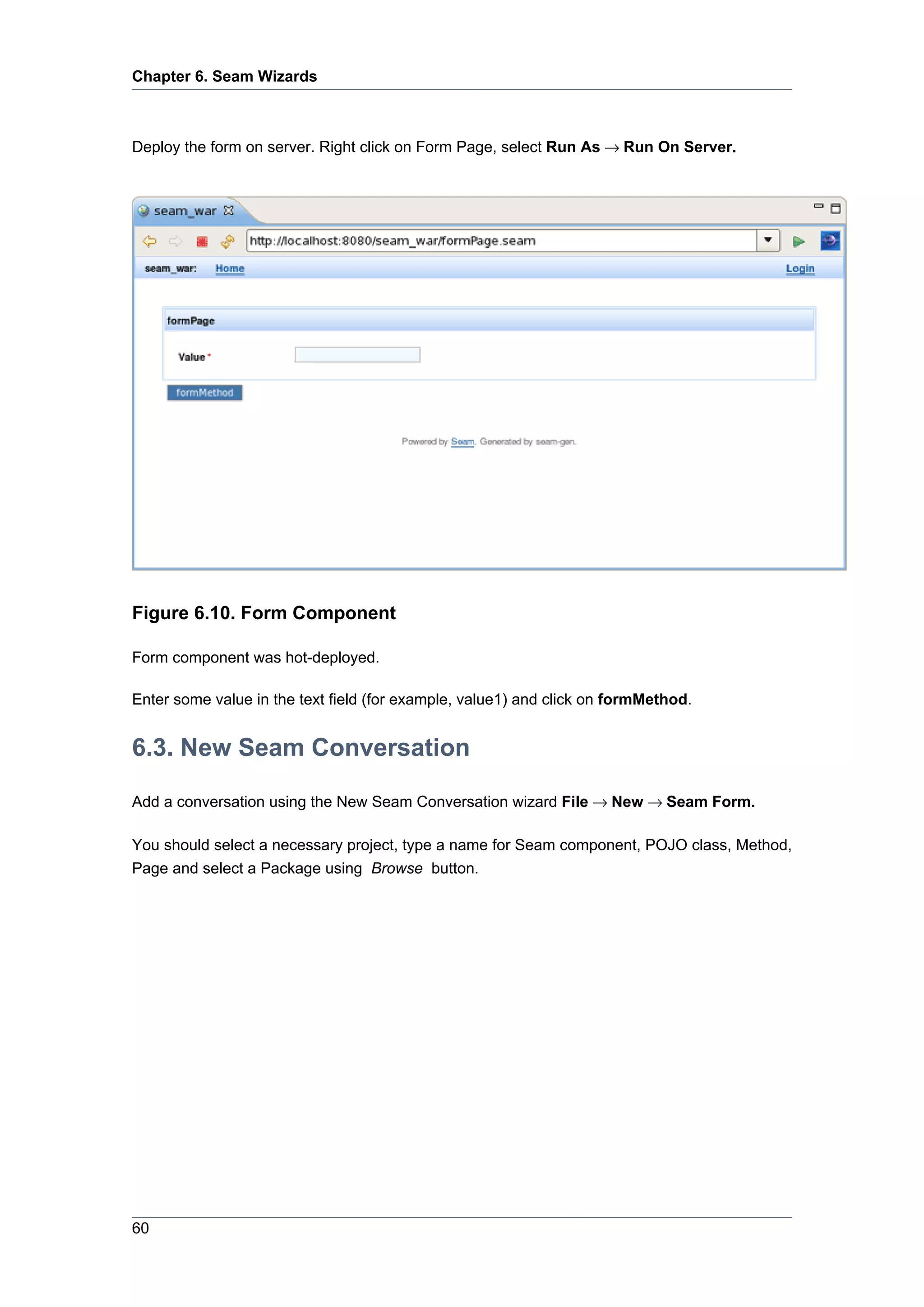 Chapter 6. Seam Wizards



Deploy the form on server. Right click on Form Page, select Run As → Run On Server.




Figure 6.10. Form Component

Form component was hot-deployed.

Enter some value in the text field (for example, value1) and click on formMethod.


6.3. New Seam Conversation

Add a conversation using the New Seam Conversation wizard File → New → Seam Form.

You should select a necessary project, type a name for Seam component, POJO class, Method,
Page and select a Package using Browse button.




60
 