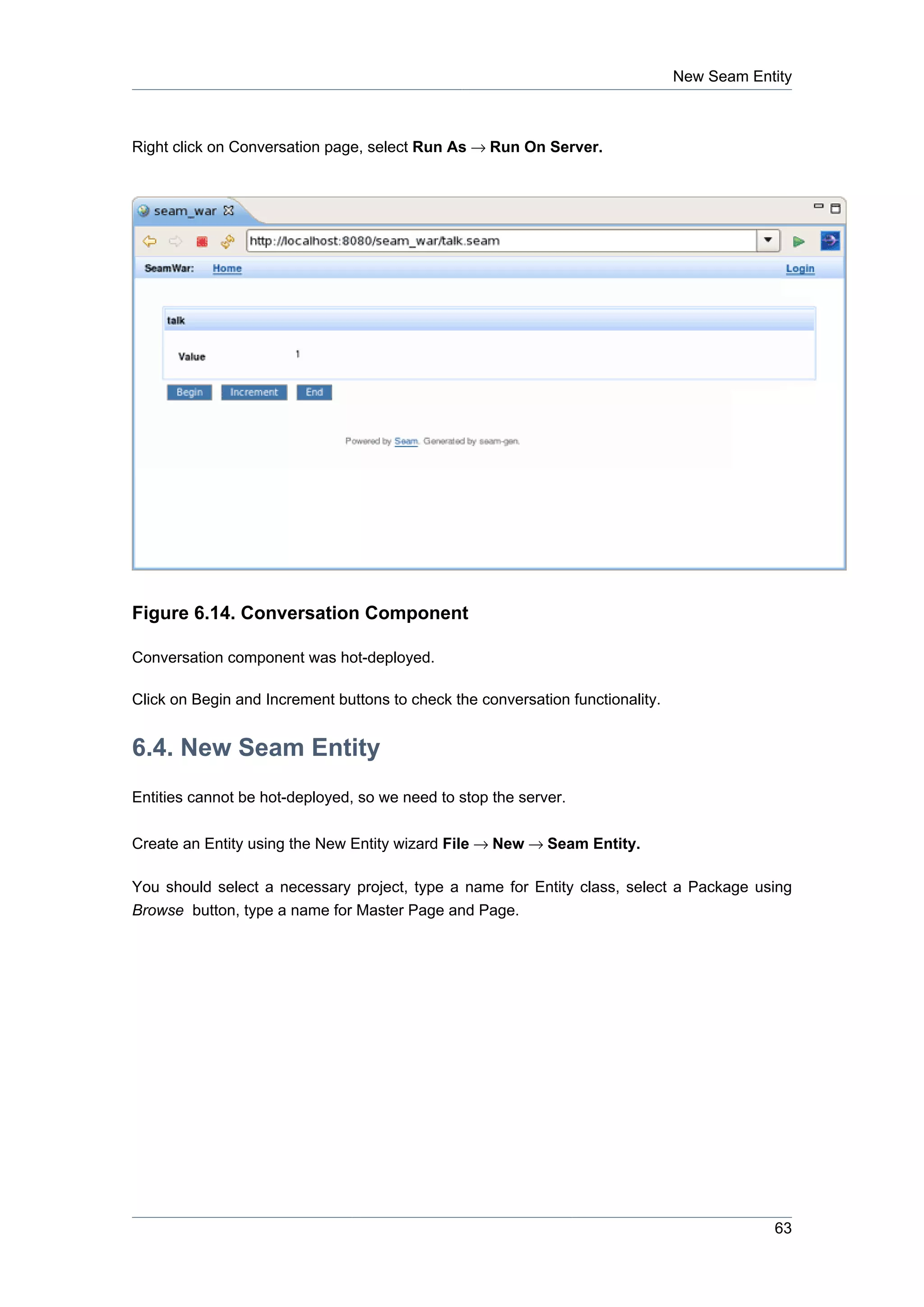 New Seam Entity



Right click on Conversation page, select Run As → Run On Server.




Figure 6.14. Conversation Component

Conversation component was hot-deployed.

Click on Begin and Increment buttons to check the conversation functionality.


6.4. New Seam Entity
Entities cannot be hot-deployed, so we need to stop the server.

Create an Entity using the New Entity wizard File → New → Seam Entity.

You should select a necessary project, type a name for Entity class, select a Package using
Browse button, type a name for Master Page and Page.




                                                                                            63
 