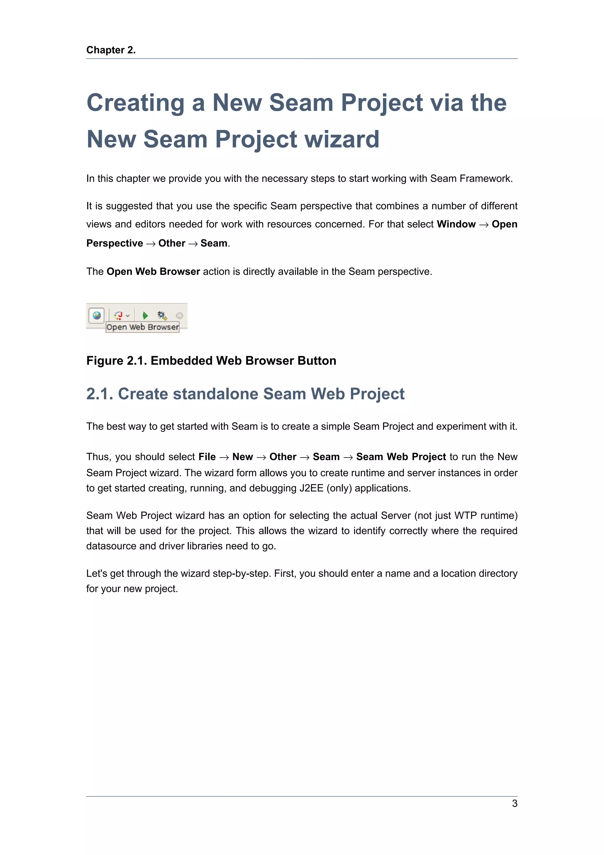 Chapter 2.




Creating a New Seam Project via the
New Seam Project wizard
In this chapter we provide you with the necessary steps to start working with Seam Framework.

It is suggested that you use the specific Seam perspective that combines a number of different
views and editors needed for work with resources concerned. For that select Window → Open
Perspective → Other → Seam.

The Open Web Browser action is directly available in the Seam perspective.




Figure 2.1. Embedded Web Browser Button

2.1. Create standalone Seam Web Project
The best way to get started with Seam is to create a simple Seam Project and experiment with it.

Thus, you should select File → New → Other → Seam → Seam Web Project to run the New
Seam Project wizard. The wizard form allows you to create runtime and server instances in order
to get started creating, running, and debugging J2EE (only) applications.

Seam Web Project wizard has an option for selecting the actual Server (not just WTP runtime)
that will be used for the project. This allows the wizard to identify correctly where the required
datasource and driver libraries need to go.

Let's get through the wizard step-by-step. First, you should enter a name and a location directory
for your new project.




                                                                                                3
 