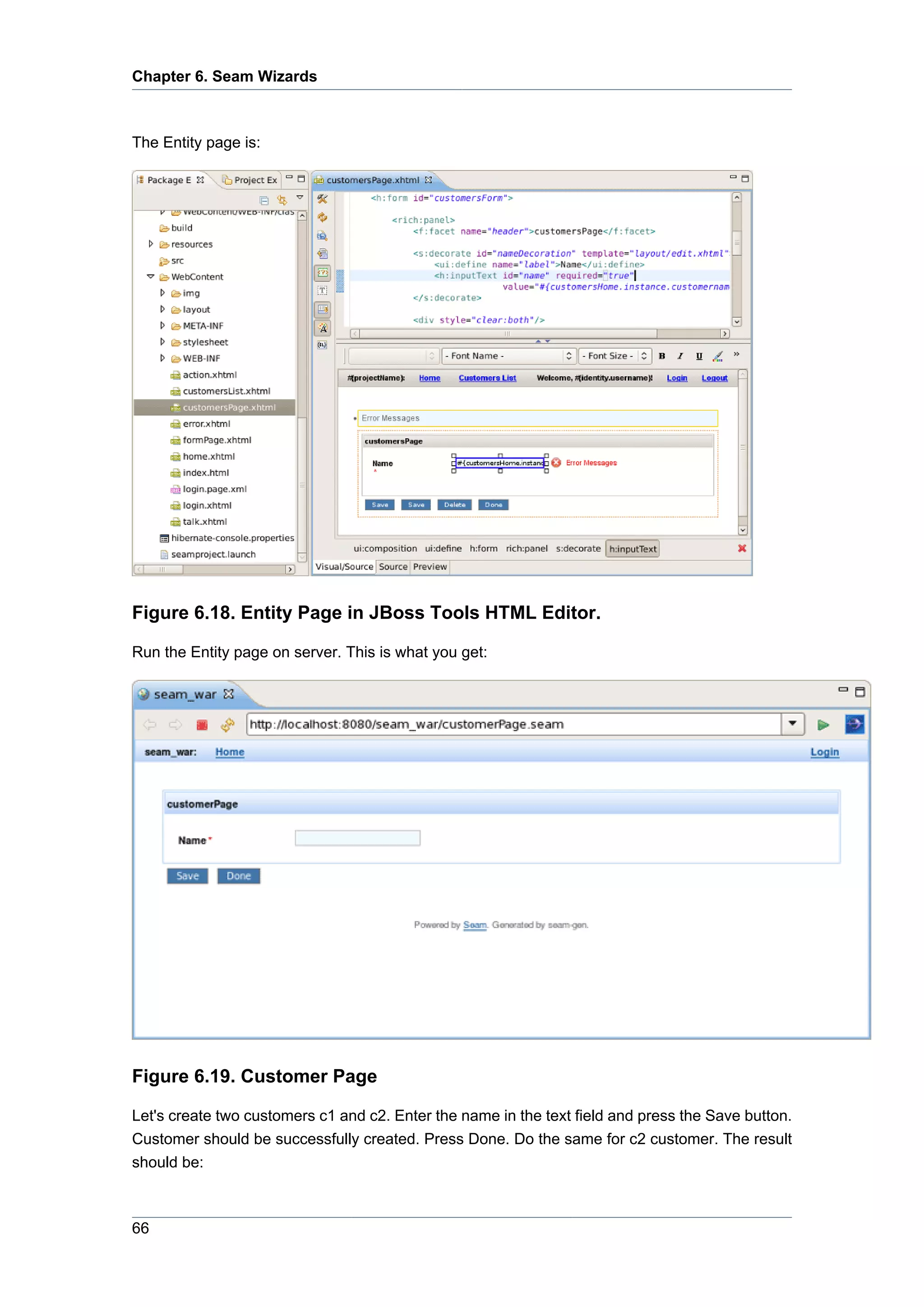 Chapter 6. Seam Wizards



The Entity page is:




Figure 6.18. Entity Page in JBoss Tools HTML Editor.

Run the Entity page on server. This is what you get:




Figure 6.19. Customer Page

Let's create two customers c1 and c2. Enter the name in the text field and press the Save button.
Customer should be successfully created. Press Done. Do the same for c2 customer. The result
should be:



66
 
