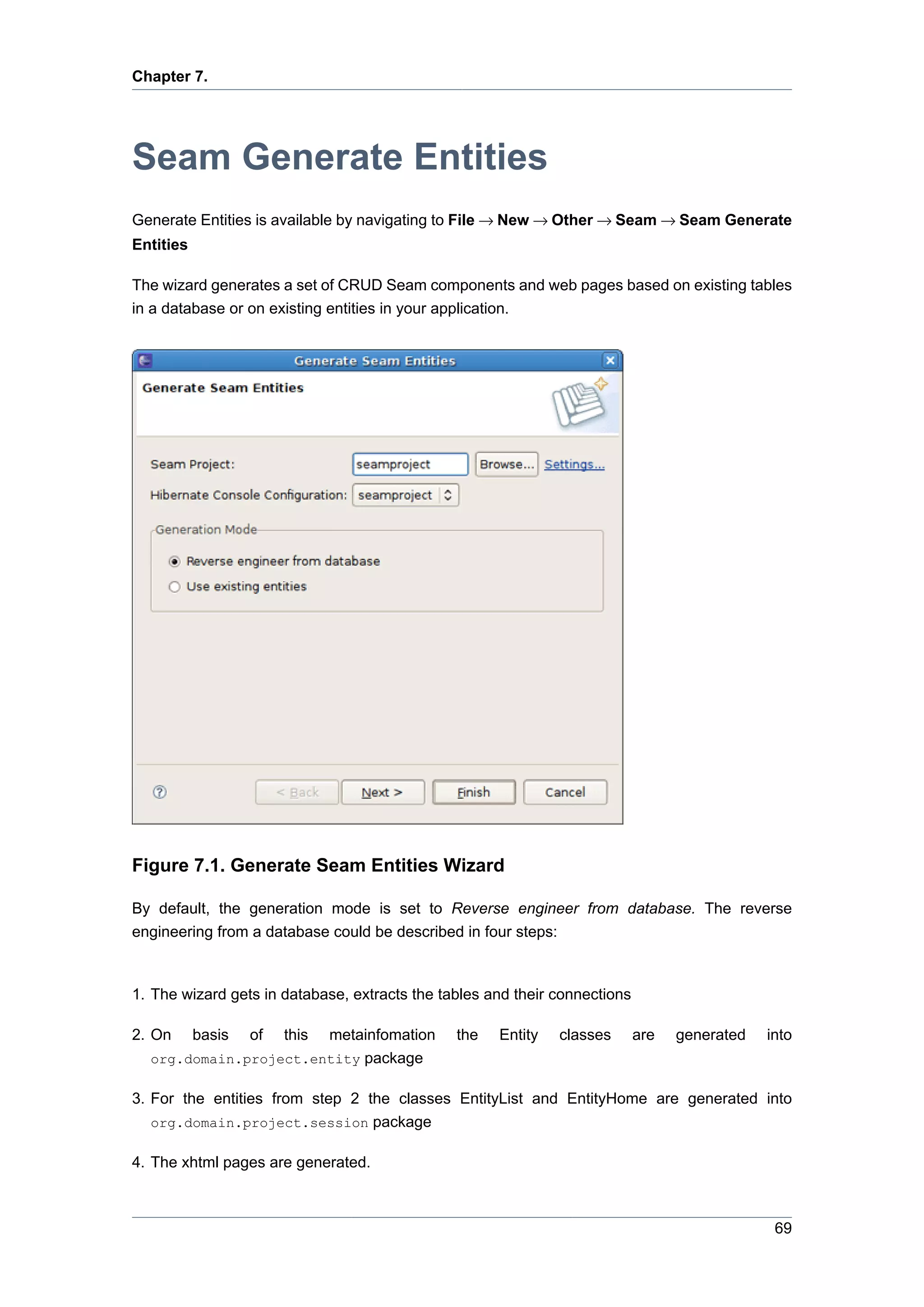 Chapter 7.




Seam Generate Entities
Generate Entities is available by navigating to File → New → Other → Seam → Seam Generate
Entities

The wizard generates a set of CRUD Seam components and web pages based on existing tables
in a database or on existing entities in your application.




Figure 7.1. Generate Seam Entities Wizard

By default, the generation mode is set to Reverse engineer from database. The reverse
engineering from a database could be described in four steps:



1. The wizard gets in database, extracts the tables and their connections

2. On      basis   of   this
                       metainfomation          the   Entity   classes       are   generated   into
  org.domain.project.entity package

3. For the entities from step 2 the classes EntityList and EntityHome are generated into
   org.domain.project.session package

4. The xhtml pages are generated.



                                                                                               69
 