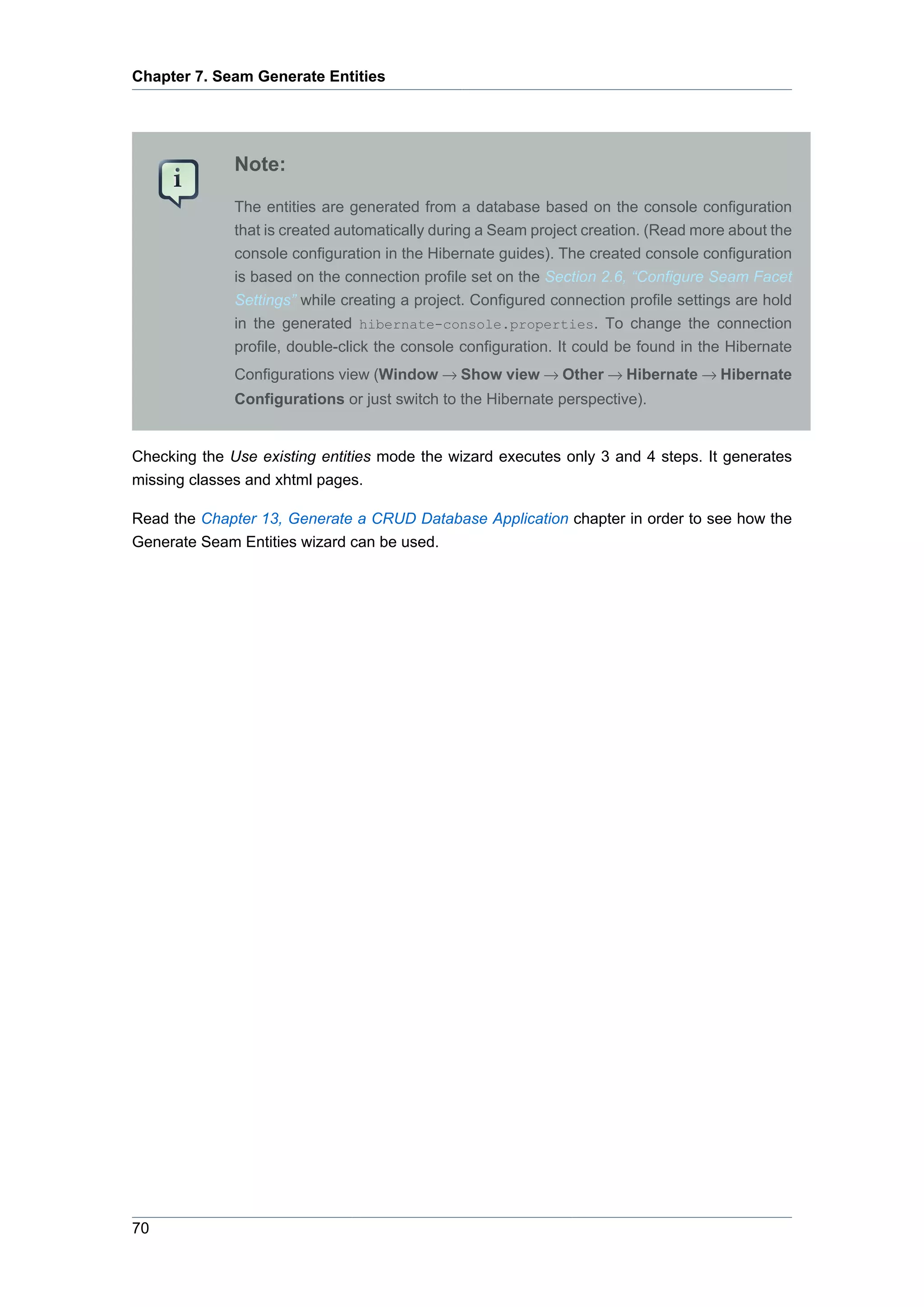 Chapter 7. Seam Generate Entities




              Note:

              The entities are generated from a database based on the console configuration
              that is created automatically during a Seam project creation. (Read more about the
              console configuration in the Hibernate guides). The created console configuration
              is based on the connection profile set on the Section 2.6, “Configure Seam Facet
              Settings” while creating a project. Configured connection profile settings are hold
              in the generated hibernate-console.properties. To change the connection
              profile, double-click the console configuration. It could be found in the Hibernate
              Configurations view (Window → Show view → Other → Hibernate → Hibernate
              Configurations or just switch to the Hibernate perspective).


Checking the Use existing entities mode the wizard executes only 3 and 4 steps. It generates
missing classes and xhtml pages.

Read the Chapter 13, Generate a CRUD Database Application chapter in order to see how the
Generate Seam Entities wizard can be used.




70
 