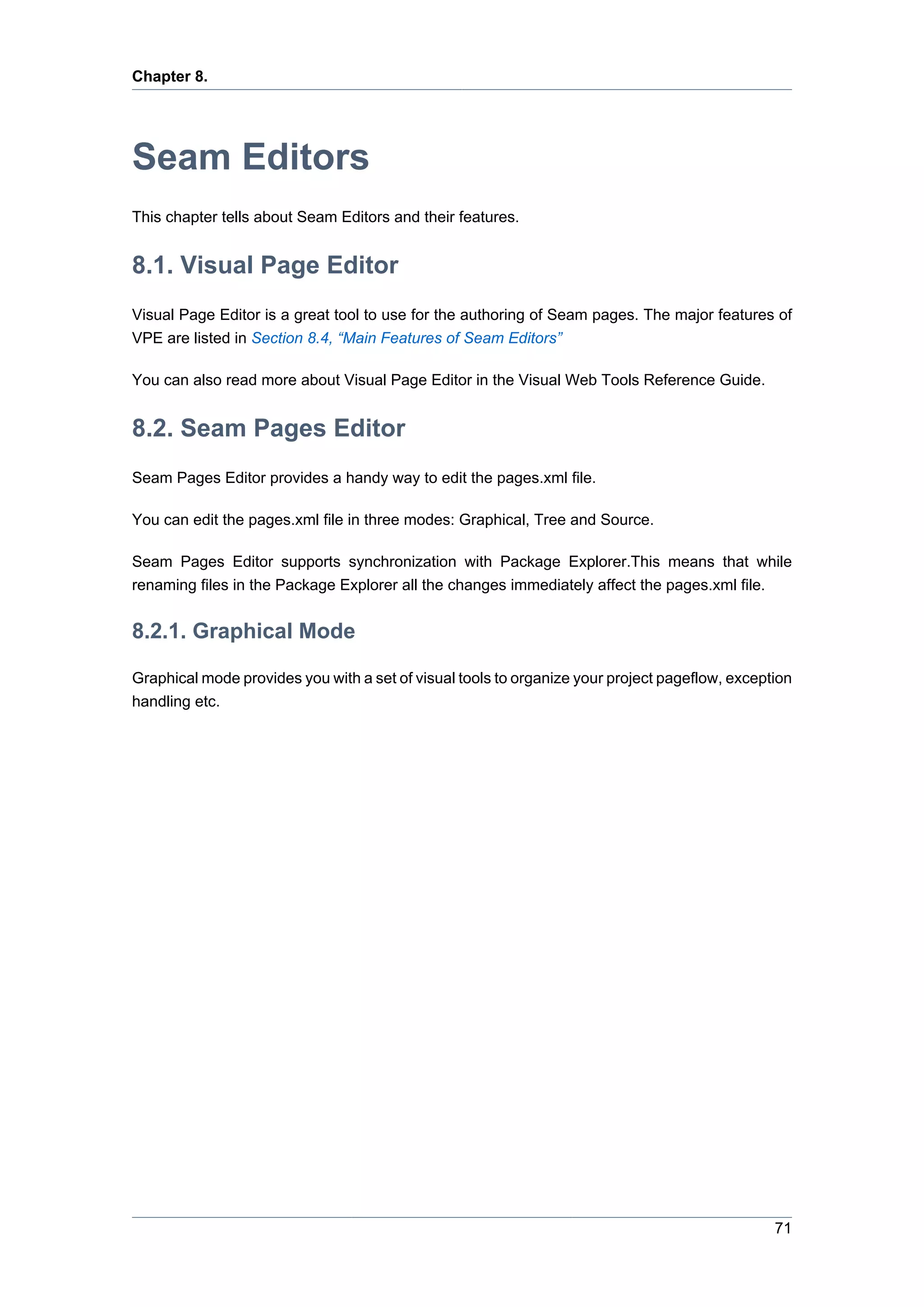 Chapter 8.




Seam Editors
This chapter tells about Seam Editors and their features.


8.1. Visual Page Editor
Visual Page Editor is a great tool to use for the authoring of Seam pages. The major features of
VPE are listed in Section 8.4, “Main Features of Seam Editors”

You can also read more about Visual Page Editor in the Visual Web Tools Reference Guide.


8.2. Seam Pages Editor
Seam Pages Editor provides a handy way to edit the pages.xml file.

You can edit the pages.xml file in three modes: Graphical, Tree and Source.

Seam Pages Editor supports synchronization with Package Explorer.This means that while
renaming files in the Package Explorer all the changes immediately affect the pages.xml file.


8.2.1. Graphical Mode

Graphical mode provides you with a set of visual tools to organize your project pageflow, exception
handling etc.




                                                                                                71
 