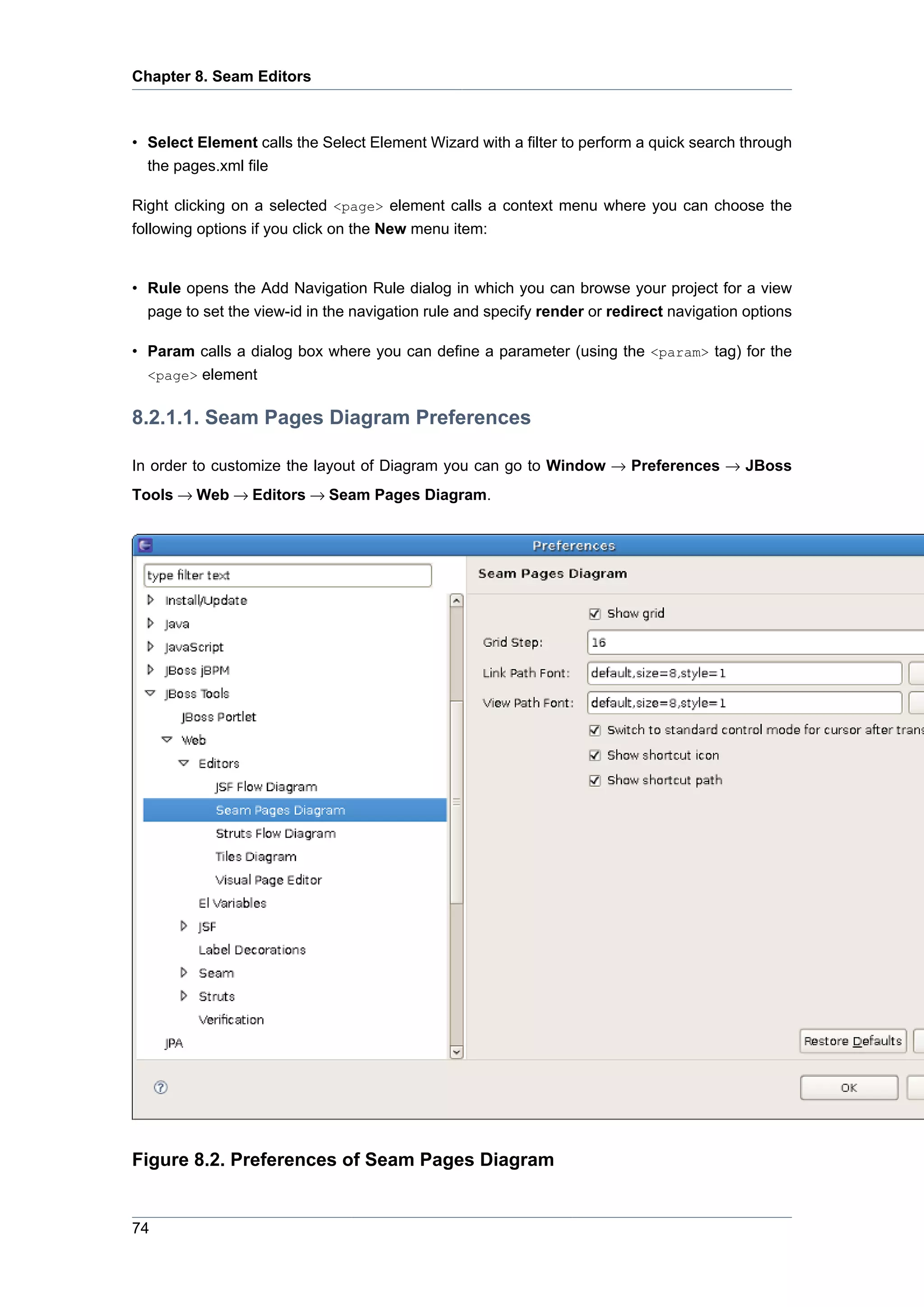 Chapter 8. Seam Editors



• Select Element calls the Select Element Wizard with a filter to perform a quick search through
  the pages.xml file

Right clicking on a selected <page> element calls a context menu where you can choose the
following options if you click on the New menu item:


• Rule opens the Add Navigation Rule dialog in which you can browse your project for a view
  page to set the view-id in the navigation rule and specify render or redirect navigation options

• Param calls a dialog box where you can define a parameter (using the <param> tag) for the
  <page> element


8.2.1.1. Seam Pages Diagram Preferences

In order to customize the layout of Diagram you can go to Window → Preferences → JBoss
Tools → Web → Editors → Seam Pages Diagram.




Figure 8.2. Preferences of Seam Pages Diagram


74
 