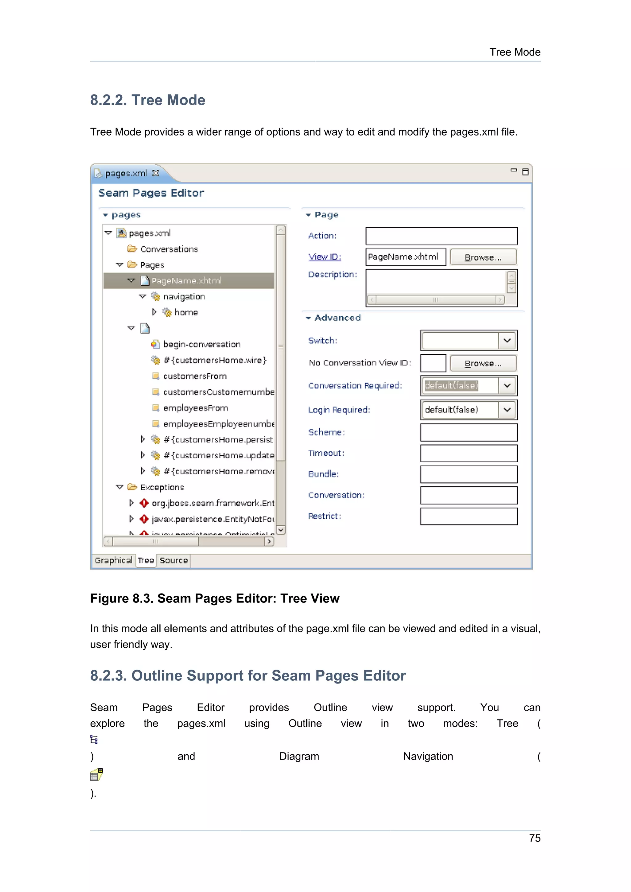 Tree Mode



8.2.2. Tree Mode

Tree Mode provides a wider range of options and way to edit and modify the pages.xml file.




Figure 8.3. Seam Pages Editor: Tree View

In this mode all elements and attributes of the page.xml file can be viewed and edited in a visual,
user friendly way.


8.2.3. Outline Support for Seam Pages Editor

Seam       Pages    Editor        provides      Outline    view        support.   You     can
explore    the   pages.xml       using    Outline     view   in      two   modes:    Tree   (


)                    and                 Diagram                    Navigation                    (


).



                                                                                                75
 