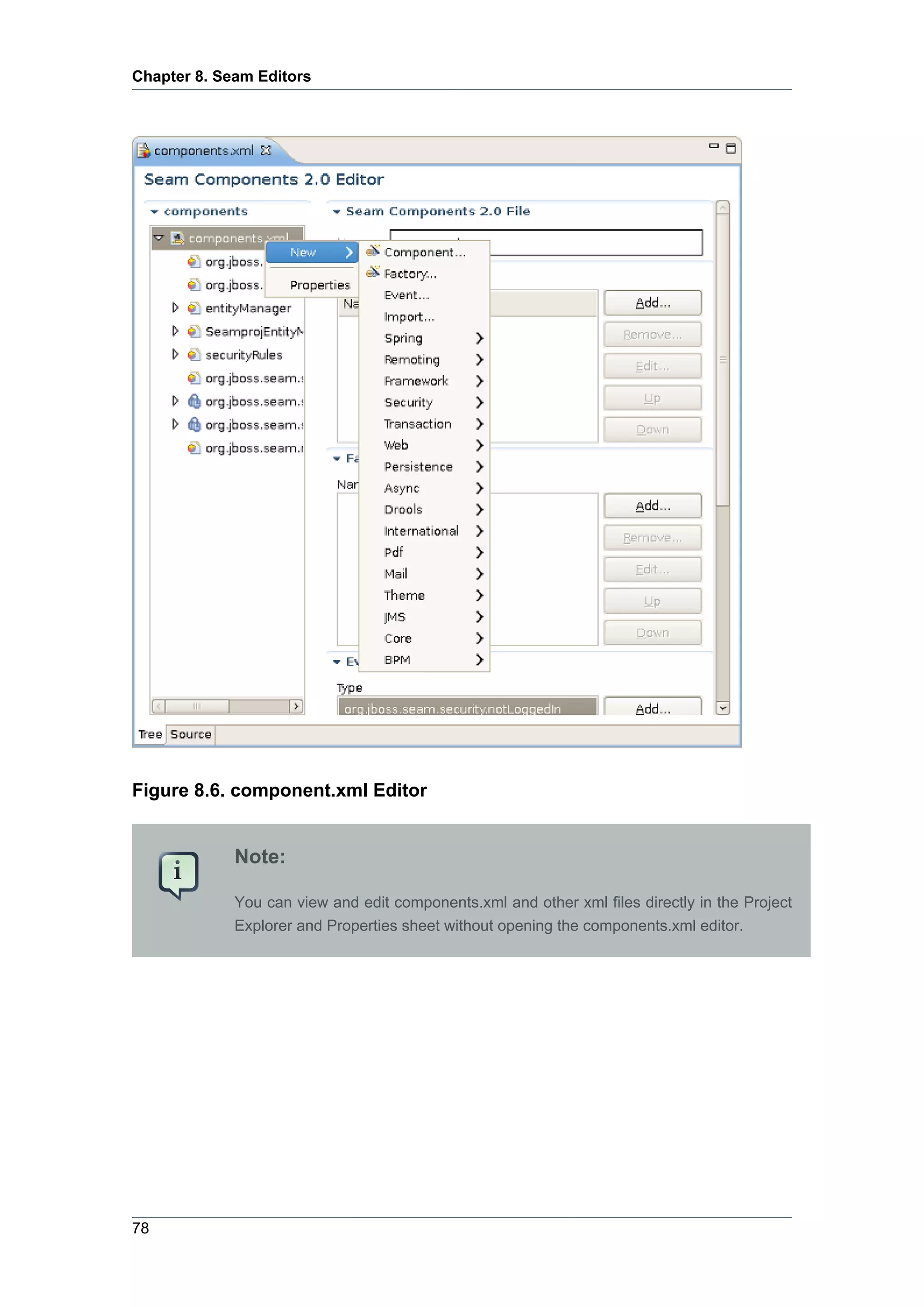 Chapter 8. Seam Editors




Figure 8.6. component.xml Editor


             Note:

             You can view and edit components.xml and other xml files directly in the Project
             Explorer and Properties sheet without opening the components.xml editor.




78
 