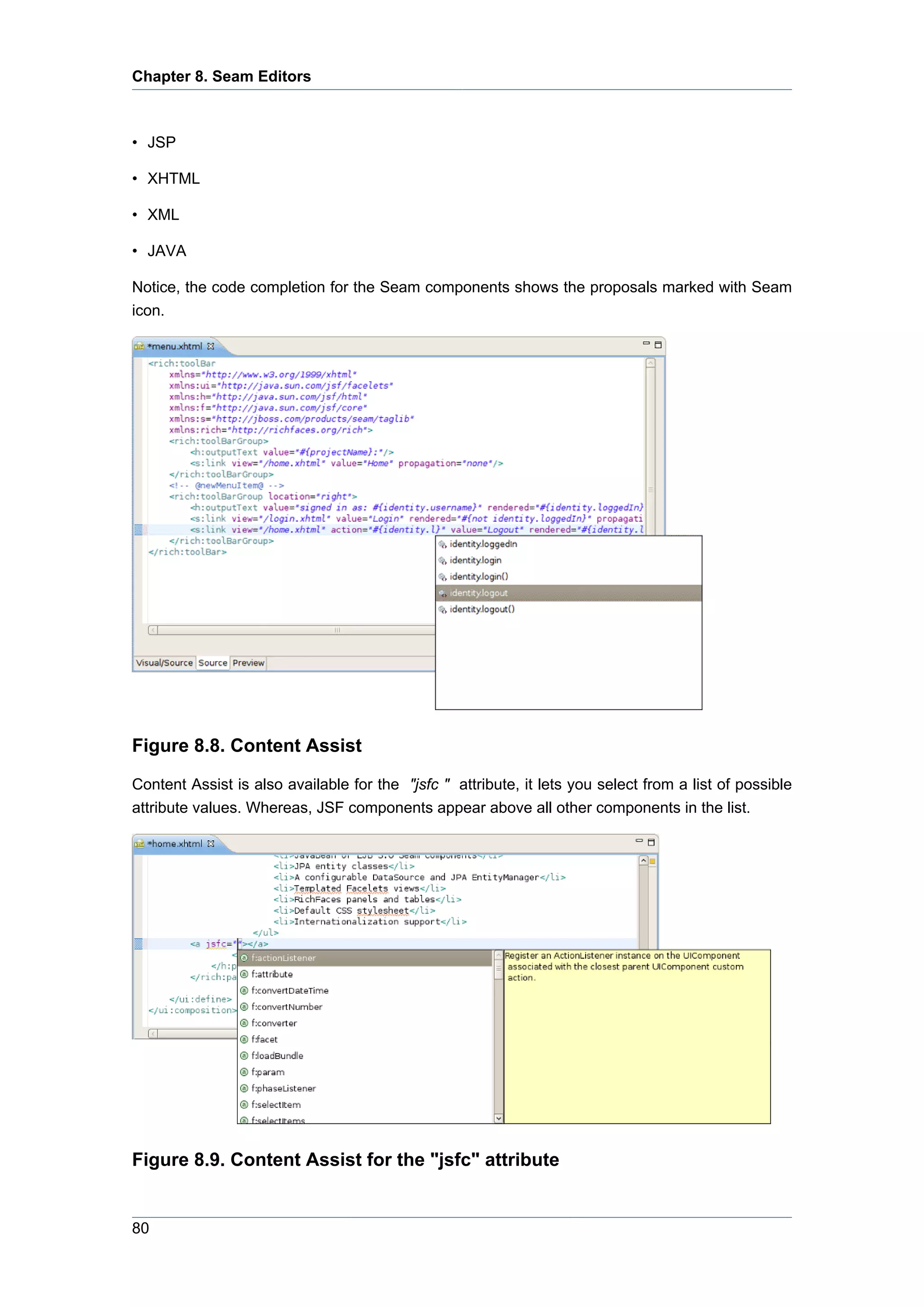 Chapter 8. Seam Editors



• JSP

• XHTML

• XML

• JAVA

Notice, the code completion for the Seam components shows the proposals marked with Seam
icon.




Figure 8.8. Content Assist

Content Assist is also available for the "jsfc " attribute, it lets you select from a list of possible
attribute values. Whereas, JSF components appear above all other components in the list.




Figure 8.9. Content Assist for the "jsfc" attribute


80
 