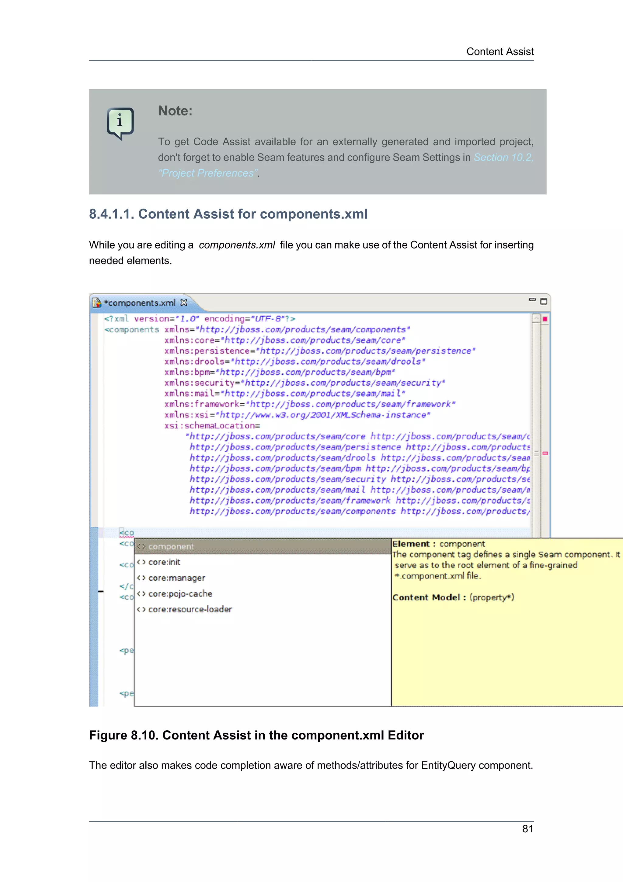 Content Assist




              Note:

              To get Code Assist available for an externally generated and imported project,
              don't forget to enable Seam features and configure Seam Settings in Section 10.2,
              “Project Preferences”.



8.4.1.1. Content Assist for components.xml

While you are editing a components.xml file you can make use of the Content Assist for inserting
needed elements.




Figure 8.10. Content Assist in the component.xml Editor

The editor also makes code completion aware of methods/attributes for EntityQuery component.




                                                                                             81
 