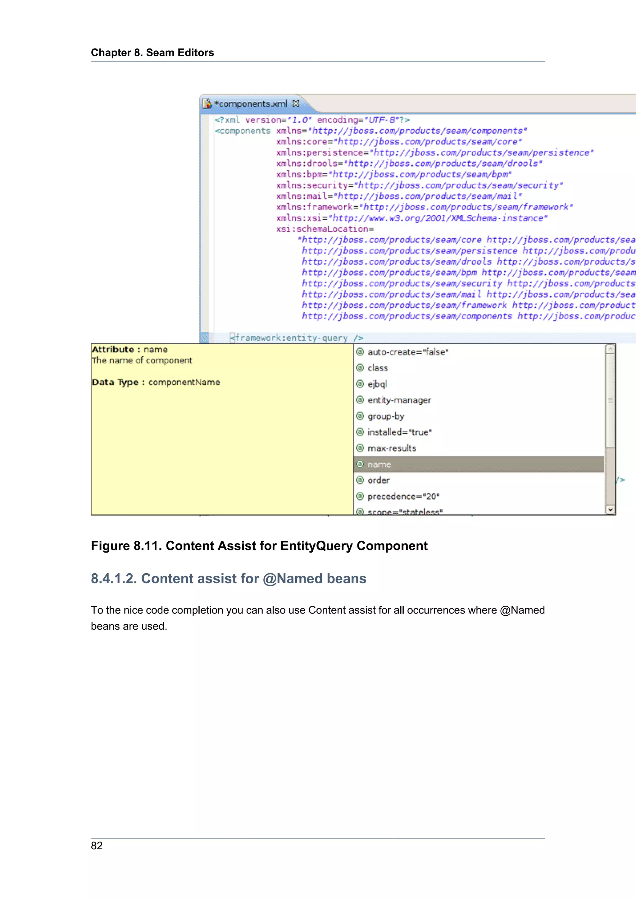 Chapter 8. Seam Editors




Figure 8.11. Content Assist for EntityQuery Component

8.4.1.2. Content assist for @Named beans

To the nice code completion you can also use Content assist for all occurrences where @Named
beans are used.




82
 