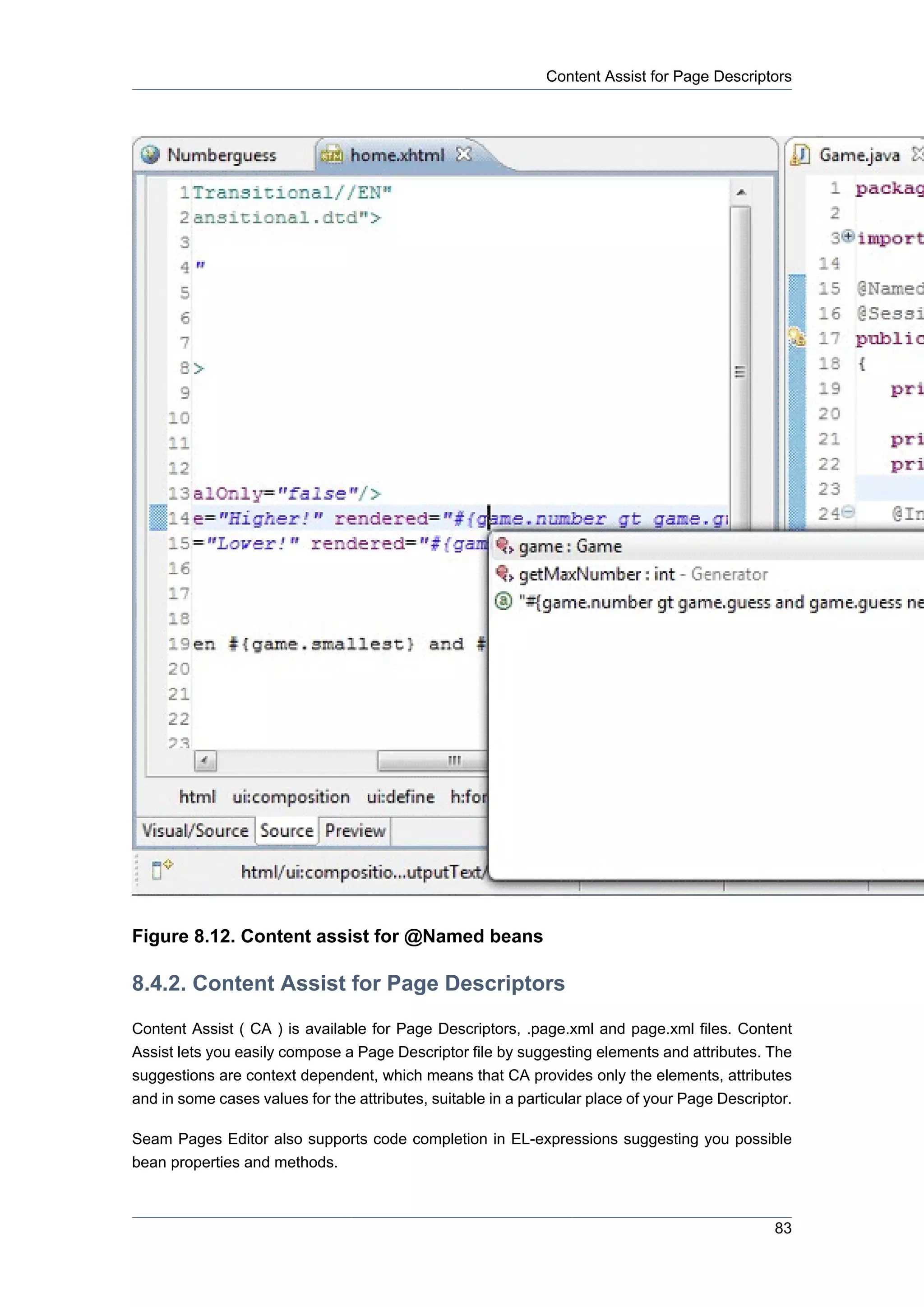 Content Assist for Page Descriptors




Figure 8.12. Content assist for @Named beans

8.4.2. Content Assist for Page Descriptors
Content Assist ( CA ) is available for Page Descriptors, .page.xml and page.xml files. Content
Assist lets you easily compose a Page Descriptor file by suggesting elements and attributes. The
suggestions are context dependent, which means that CA provides only the elements, attributes
and in some cases values for the attributes, suitable in a particular place of your Page Descriptor.

Seam Pages Editor also supports code completion in EL-expressions suggesting you possible
bean properties and methods.



                                                                                                 83
 
