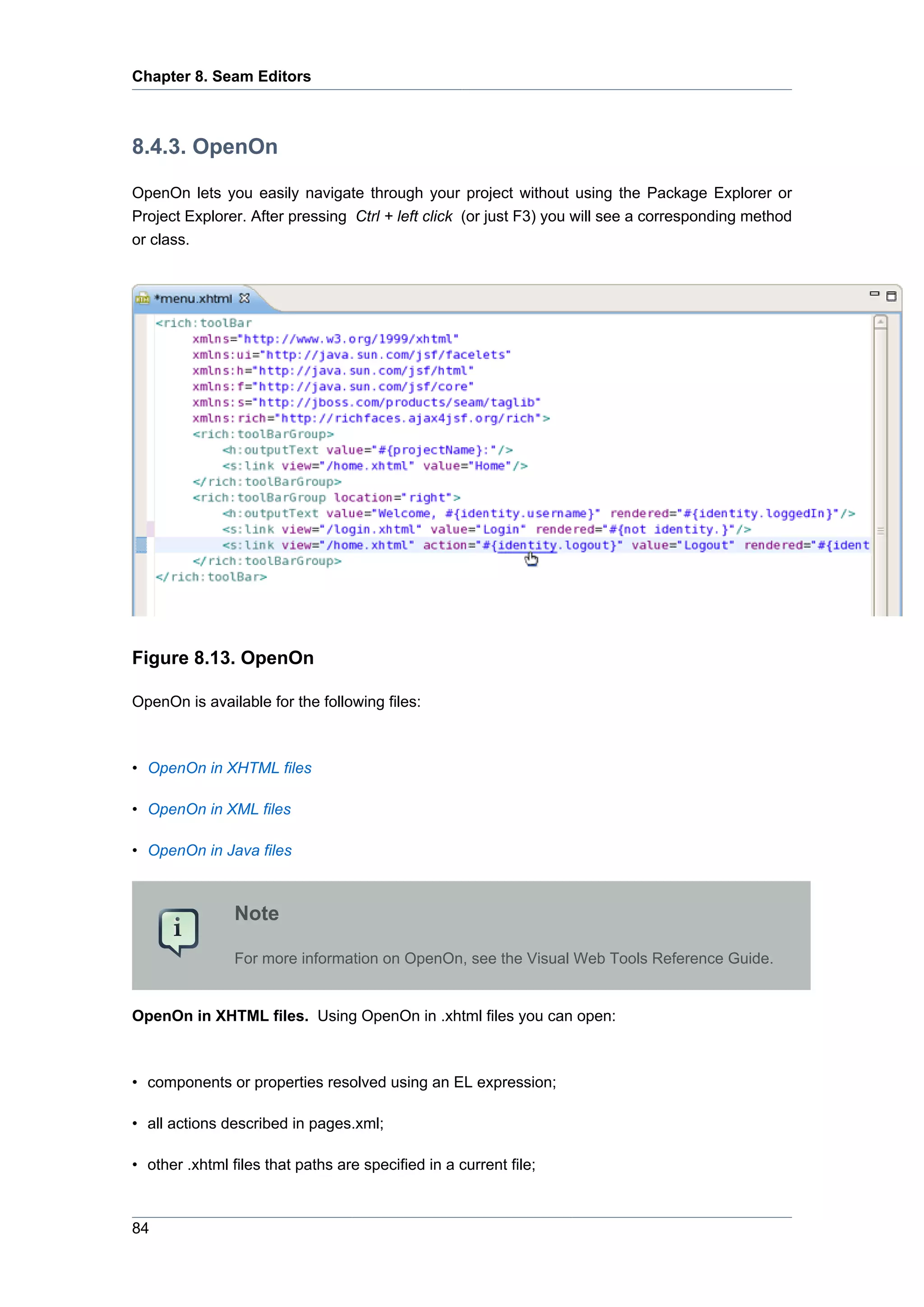 Chapter 8. Seam Editors



8.4.3. OpenOn

OpenOn lets you easily navigate through your project without using the Package Explorer or
Project Explorer. After pressing Ctrl + left click (or just F3) you will see a corresponding method
or class.




Figure 8.13. OpenOn

OpenOn is available for the following files:



• OpenOn in XHTML files

• OpenOn in XML files

• OpenOn in Java files



                Note

                For more information on OpenOn, see the Visual Web Tools Reference Guide.


OpenOn in XHTML files. Using OpenOn in .xhtml files you can open:



• components or properties resolved using an EL expression;

• all actions described in pages.xml;

• other .xhtml files that paths are specified in a current file;



84
 