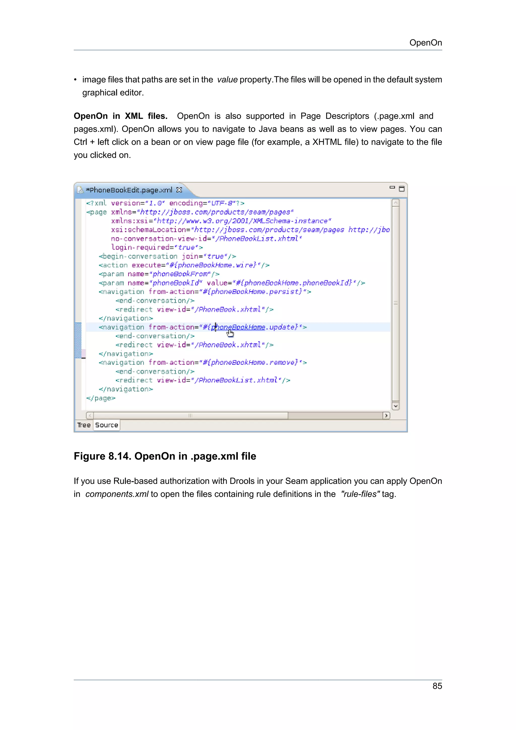 OpenOn



• image files that paths are set in the value property.The files will be opened in the default system
  graphical editor.

OpenOn in XML files. OpenOn is also supported in Page Descriptors (.page.xml and
pages.xml). OpenOn allows you to navigate to Java beans as well as to view pages. You can
Ctrl + left click on a bean or on view page file (for example, a XHTML file) to navigate to the file
you clicked on.




Figure 8.14. OpenOn in .page.xml file

If you use Rule-based authorization with Drools in your Seam application you can apply OpenOn
in components.xml to open the files containing rule definitions in the "rule-files" tag.




                                                                                                  85
 