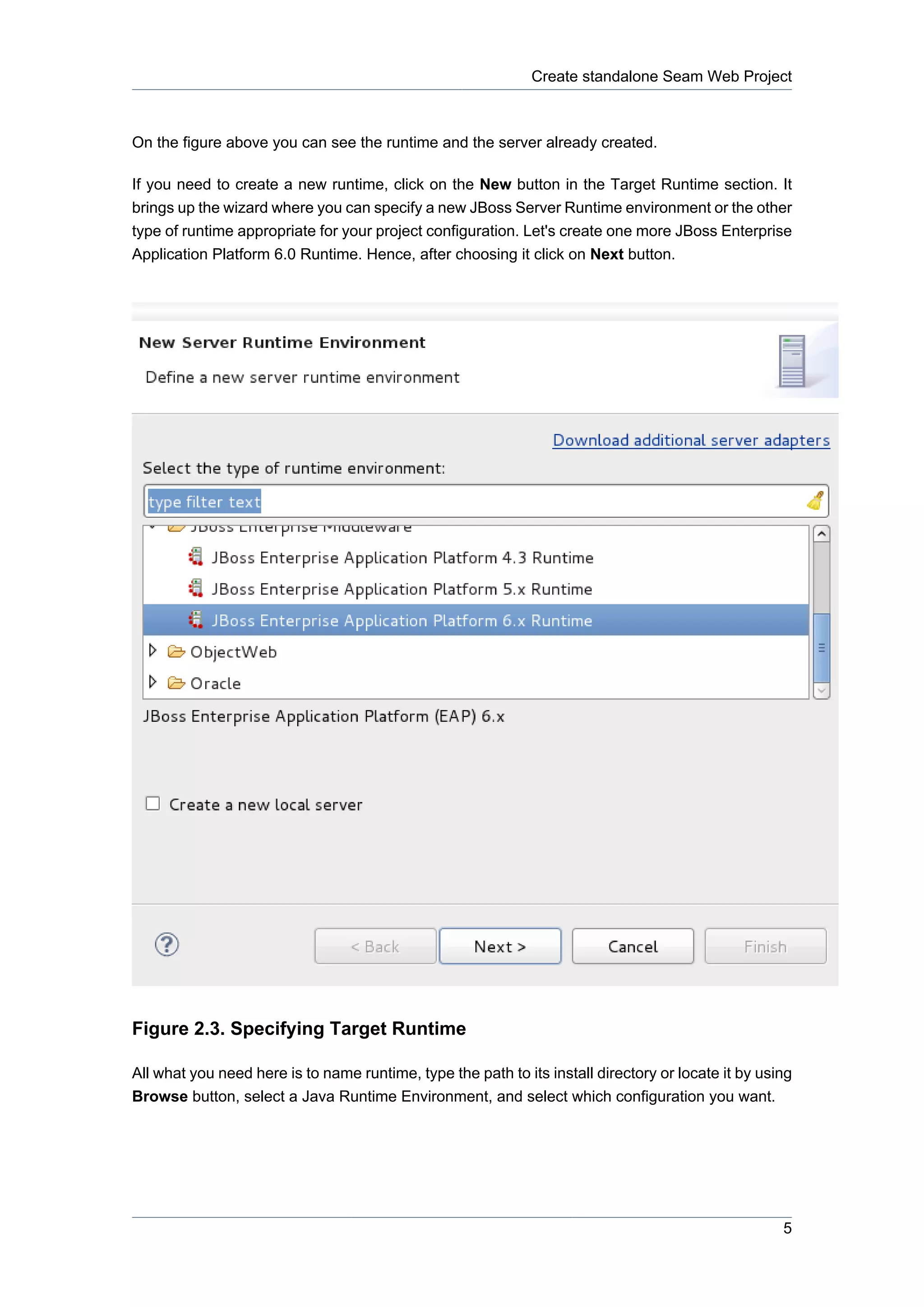 Create standalone Seam Web Project



On the figure above you can see the runtime and the server already created.

If you need to create a new runtime, click on the New button in the Target Runtime section. It
brings up the wizard where you can specify a new JBoss Server Runtime environment or the other
type of runtime appropriate for your project configuration. Let's create one more JBoss Enterprise
Application Platform 6.0 Runtime. Hence, after choosing it click on Next button.




Figure 2.3. Specifying Target Runtime

All what you need here is to name runtime, type the path to its install directory or locate it by using
Browse button, select a Java Runtime Environment, and select which configuration you want.




                                                                                                     5
 