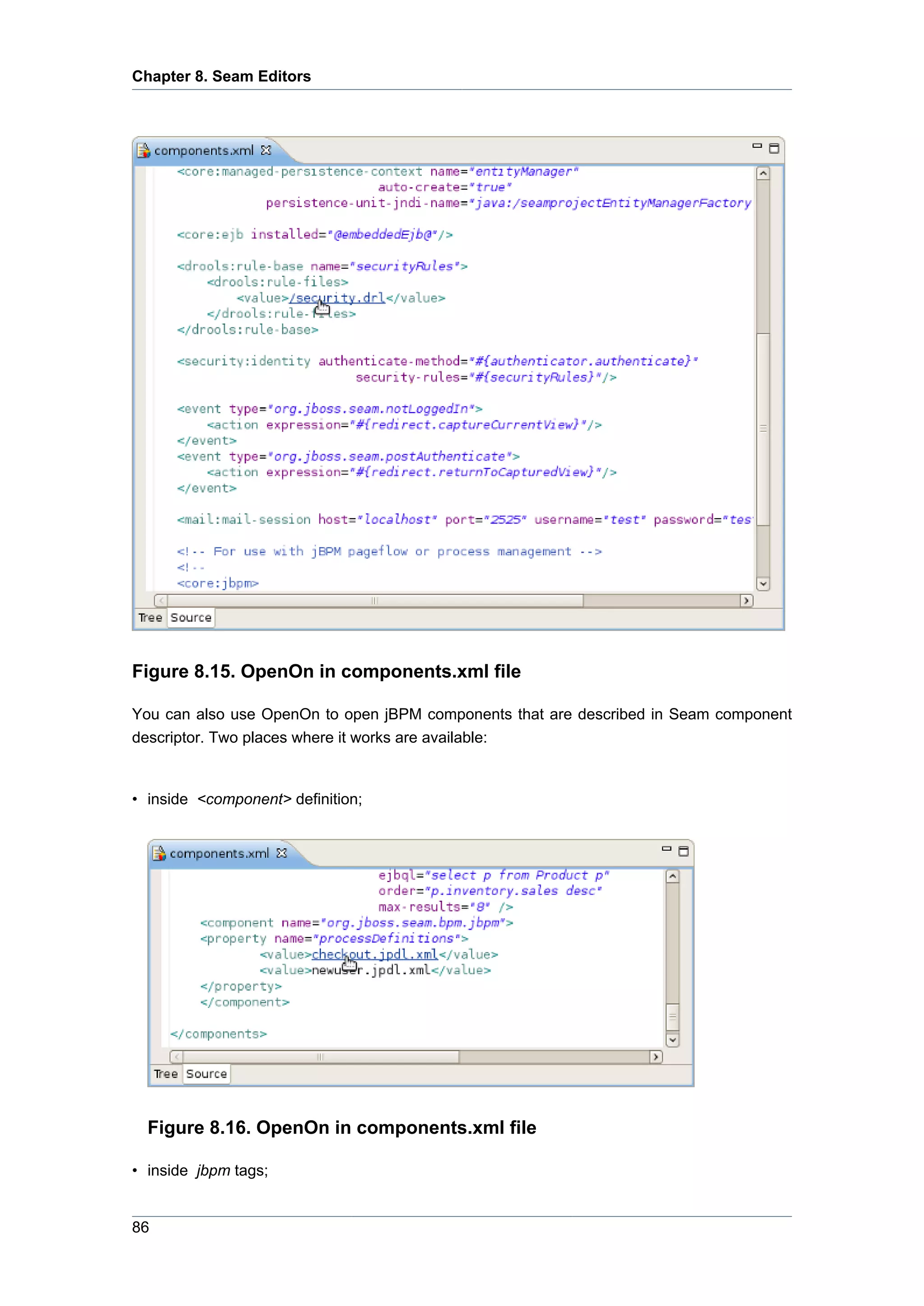 Chapter 8. Seam Editors




Figure 8.15. OpenOn in components.xml file

You can also use OpenOn to open jBPM components that are described in Seam component
descriptor. Two places where it works are available:


• inside <component> definition;




  Figure 8.16. OpenOn in components.xml file

• inside jbpm tags;


86
 