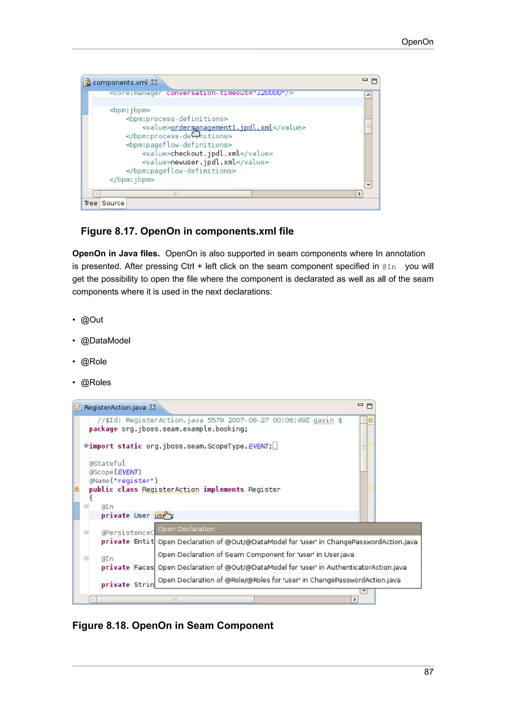 OpenOn




  Figure 8.17. OpenOn in components.xml file

OpenOn in Java files. OpenOn is also supported in seam components where In annotation
is presented. After pressing Ctrl + left click on the seam component specified in @In you will
get the possibility to open the file where the component is declarated as well as all of the seam
components where it is used in the next declarations:


• @Out

• @DataModel

• @Role

• @Roles




Figure 8.18. OpenOn in Seam Component



                                                                                              87
 