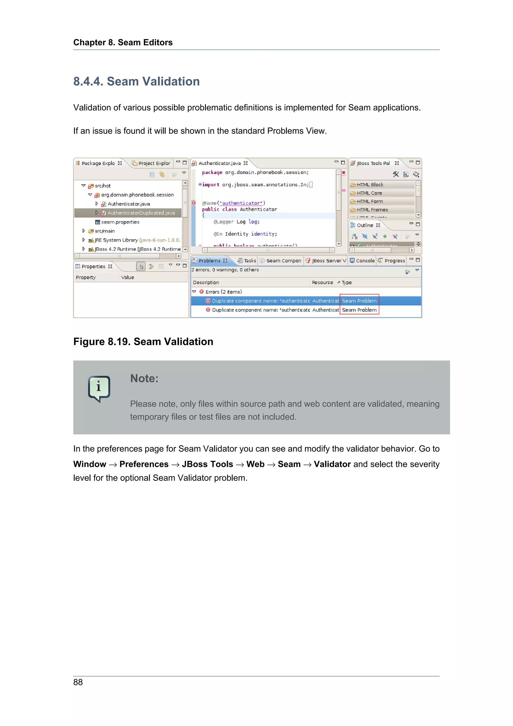 Chapter 8. Seam Editors



8.4.4. Seam Validation

Validation of various possible problematic definitions is implemented for Seam applications.

If an issue is found it will be shown in the standard Problems View.




Figure 8.19. Seam Validation


               Note:

               Please note, only files within source path and web content are validated, meaning
               temporary files or test files are not included.


In the preferences page for Seam Validator you can see and modify the validator behavior. Go to
Window → Preferences → JBoss Tools → Web → Seam → Validator and select the severity
level for the optional Seam Validator problem.




88
 