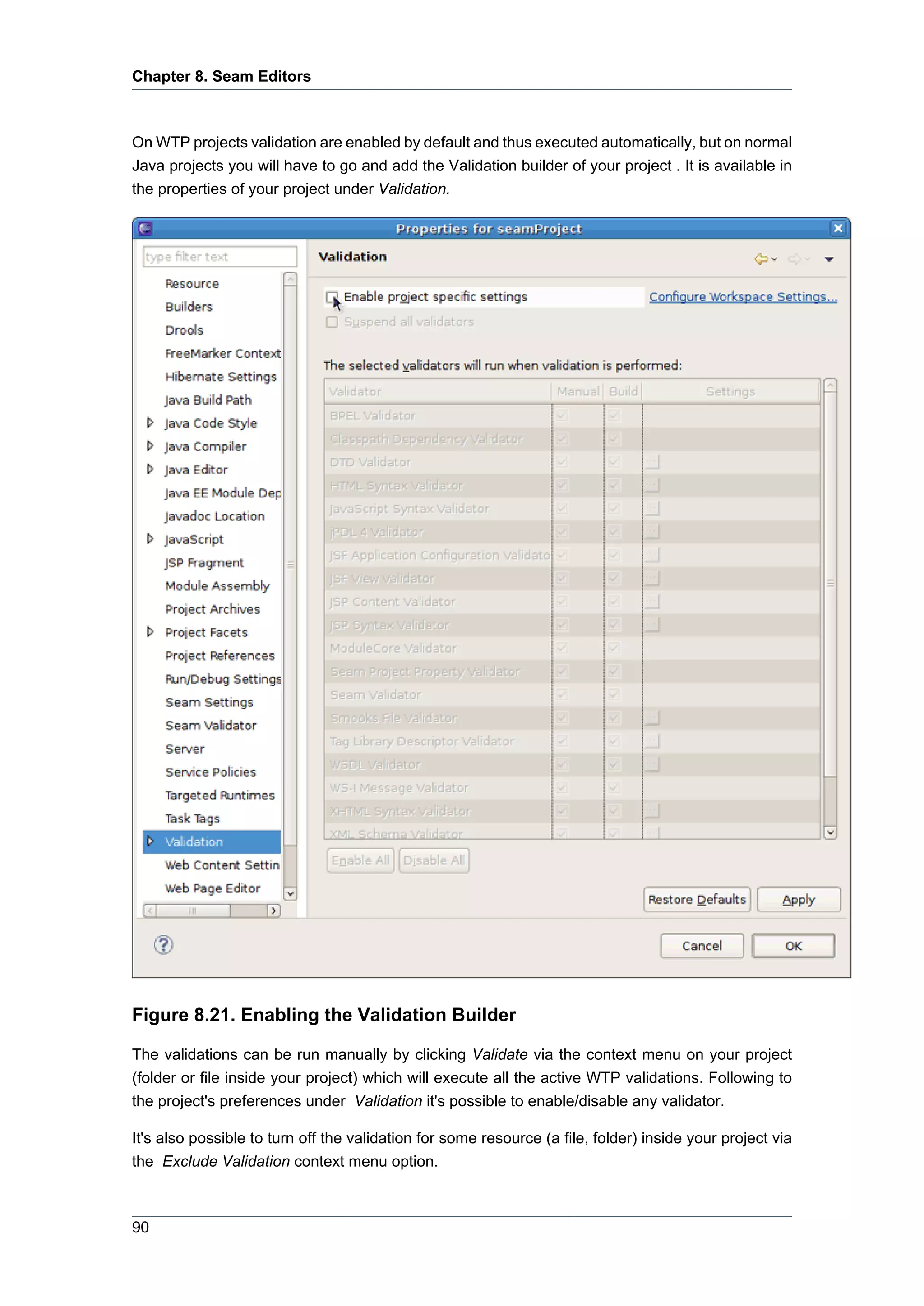 Chapter 8. Seam Editors



On WTP projects validation are enabled by default and thus executed automatically, but on normal
Java projects you will have to go and add the Validation builder of your project . It is available in
the properties of your project under Validation.




Figure 8.21. Enabling the Validation Builder

The validations can be run manually by clicking Validate via the context menu on your project
(folder or file inside your project) which will execute all the active WTP validations. Following to
the project's preferences under Validation it's possible to enable/disable any validator.

It's also possible to turn off the validation for some resource (a file, folder) inside your project via
the Exclude Validation context menu option.



90
 