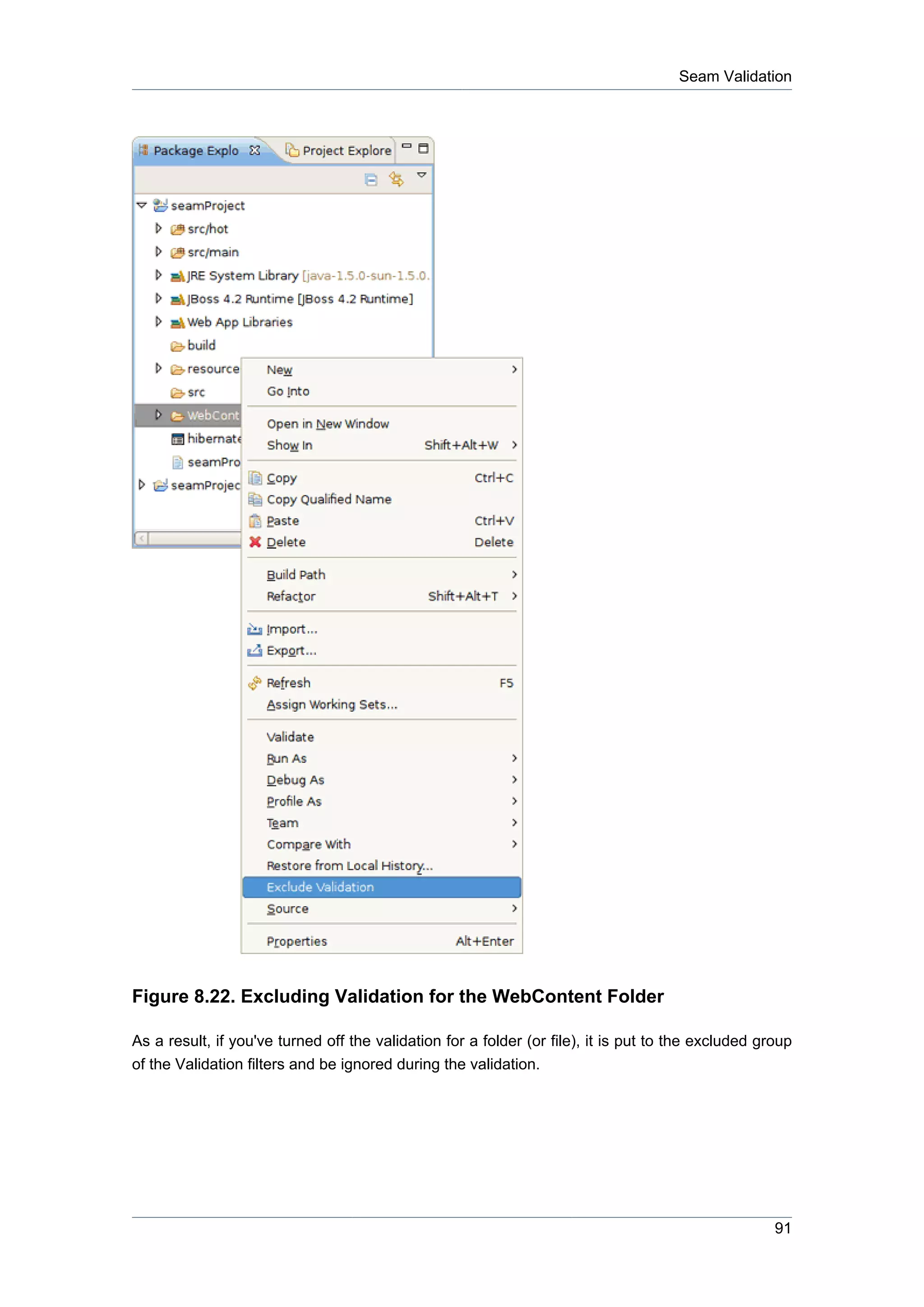 Seam Validation




Figure 8.22. Excluding Validation for the WebContent Folder

As a result, if you've turned off the validation for a folder (or file), it is put to the excluded group
of the Validation filters and be ignored during the validation.




                                                                                                     91
 