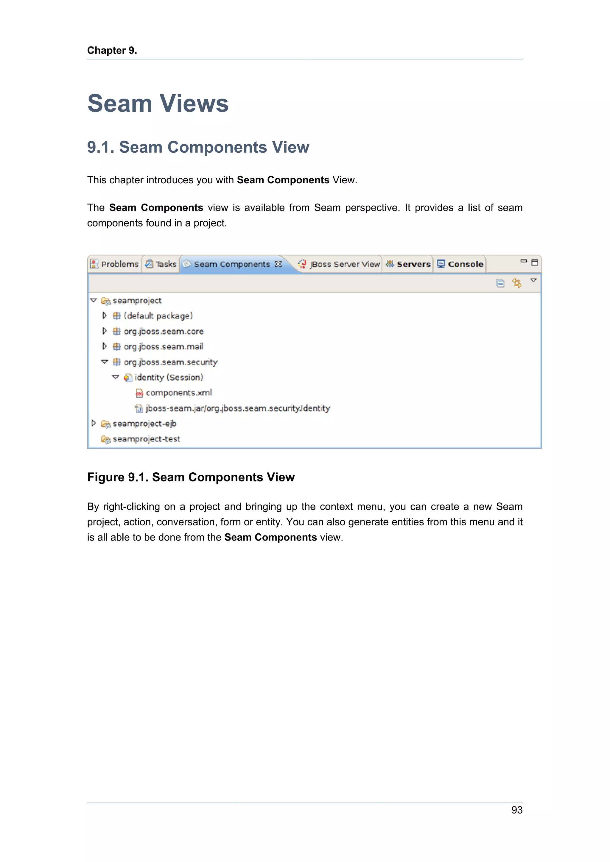 Chapter 9.




Seam Views
9.1. Seam Components View
This chapter introduces you with Seam Components View.

The Seam Components view is available from Seam perspective. It provides a list of seam
components found in a project.




Figure 9.1. Seam Components View

By right-clicking on a project and bringing up the context menu, you can create a new Seam
project, action, conversation, form or entity. You can also generate entities from this menu and it
is all able to be done from the Seam Components view.




                                                                                                93
 