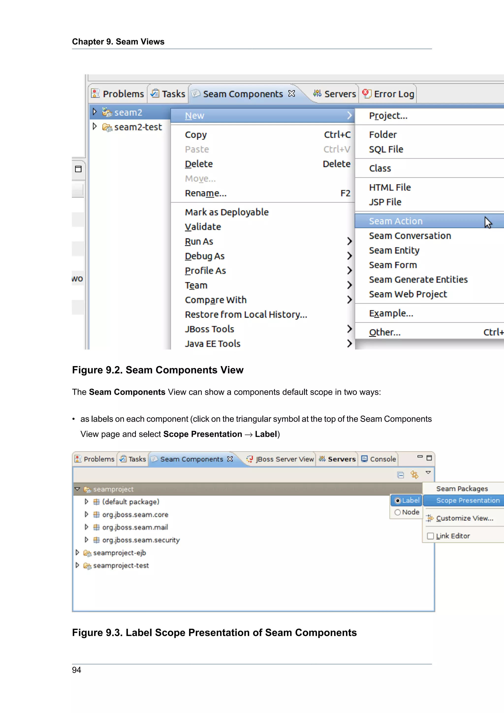 Chapter 9. Seam Views




Figure 9.2. Seam Components View

The Seam Components View can show a components default scope in two ways:


• as labels on each component (click on the triangular symbol at the top of the Seam Components
  View page and select Scope Presentation → Label)




Figure 9.3. Label Scope Presentation of Seam Components


94
 