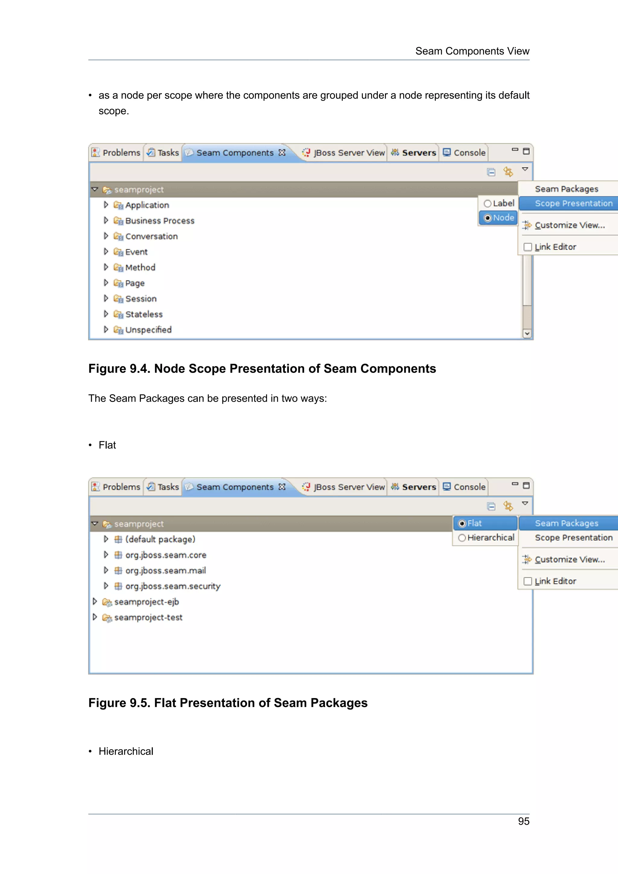 Seam Components View



• as a node per scope where the components are grouped under a node representing its default
  scope.




Figure 9.4. Node Scope Presentation of Seam Components

The Seam Packages can be presented in two ways:



• Flat




Figure 9.5. Flat Presentation of Seam Packages


• Hierarchical




                                                                                         95
 