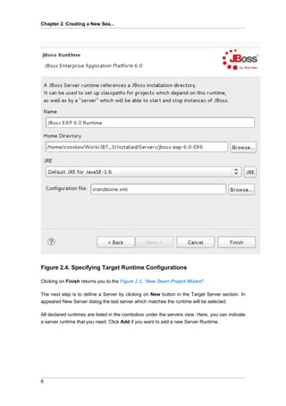 Chapter 2. Creating a New Sea...




Figure 2.4. Specifying Target Runtime Configurations

Clicking on Finish returns you to the Figure 2.2, “New Seam Project Wizard”.

The next step is to define a Server by clicking on New button in the Target Server section. In
appeared New Server dialog the last server which matches the runtime will be selected.

All declared runtimes are listed in the combobox under the servers view. Here, you can indicate
a server runtime that you need. Click Add if you want to add a new Server Runtime.




6
 