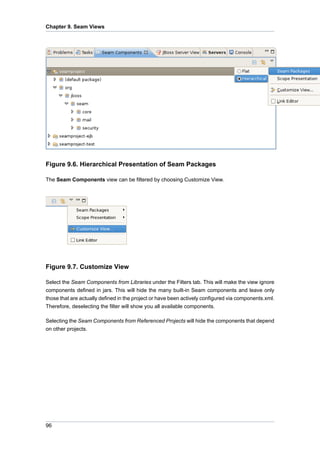 Chapter 9. Seam Views




Figure 9.6. Hierarchical Presentation of Seam Packages

The Seam Components view can be filtered by choosing Customize View.




Figure 9.7. Customize View

Select the Seam Components from Libraries under the Filters tab. This will make the view ignore
components defined in jars. This will hide the many built-in Seam components and leave only
those that are actually defined in the project or have been actively configured via components.xml.
Therefore, deselecting the filter will show you all available components.

Selecting the Seam Components from Referenced Projects will hide the components that depend
on other projects.




96
 