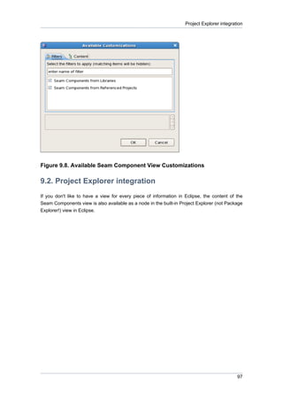 Project Explorer integration




Figure 9.8. Available Seam Component View Customizations

9.2. Project Explorer integration
If you don't like to have a view for every piece of information in Eclipse, the content of the
Seam Components view is also available as a node in the built-in Project Explorer (not Package
Explorer!) view in Eclipse.




                                                                                            97
 