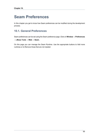 Chapter 10.




Seam Preferences
In this chapter you get to know how Seam preferences can be modified during the development
process.


10.1. General Preferences

Seam preferences can be set using the Seam preference page. Click on Window → Preferences
→ JBoss Tools → Web → Seam.

On this page you can manage the Seam Runtime. Use the appropriate buttons to Add more
runtimes or to Remove those that are not needed.




                                                                                        99
 