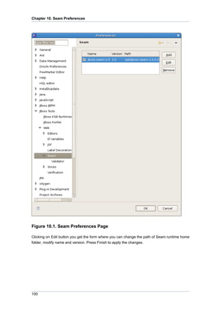 Chapter 10. Seam Preferences




Figure 10.1. Seam Preferences Page

Clicking on Edit button you get the form where you can change the path of Seam runtime home
folder, modify name and version. Press Finish to apply the changes.




100
 