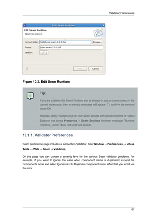 Validator Preferences




Figure 10.2. Edit Seam Runtime


              Tip:

              If you try to delete the Seam Runtime that is already in use by some project in the
              current workspace, then a warning message will appear. To confirm the removal
              press OK

              Besides, when you right-click on your Seam project with deleted runtime in Project
              Explorer and select Properties → Seam Settings the error message "Runtime
              <runtime_name> does not exist" will appear.



10.1.1. Validator Preferences

Seam preference page includes a subsection Validator. See Window → Preferences → JBoss
Tools → Web → Seam → Validator.

On this page you can choose a severity level for the various Seam validator problems. For
example, if you want to ignore the case when component name is duplicated expand the
Components node and select Ignore next to Duplicate component name. After that you won't see
the error.




                                                                                             101
 