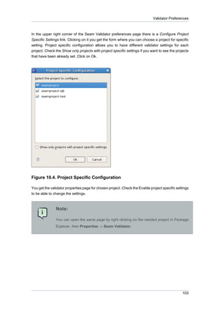 Validator Preferences



In the upper right corner of the Seam Validator preferences page there is a Configure Project
Specific Settings link. Clicking on it you get the form where you can choose a project for specific
setting. Project specific configuration allows you to have different validator settings for each
project. Check the Show only projects with project specific settings if you want to see the projects
that have been already set. Click on Ok.




Figure 10.4. Project Specific Configuration

You get the validator properties page for chosen project. Check the Enable project specific settings
to be able to change the settings.



               Note:

               You can open the same page by right clicking on the needed project in Package
               Explorer, then Properties → Seam Validator.




                                                                                                103
 