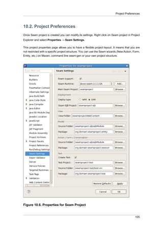 Project Preferences



10.2. Project Preferences
Once Seam project is created you can modify its settings. Right click on Seam project in Project
Explorer and select Properties → Seam Settings.

This project properties page allows you to have a flexible project layout. It means that you are
not restricted with a specific project structure. You can use the Seam wizards (New Action, Form,
Entity, etc.) on Maven, command line seam-gen or your own project structure.




Figure 10.6. Properties for Seam Project


                                                                                             105
 