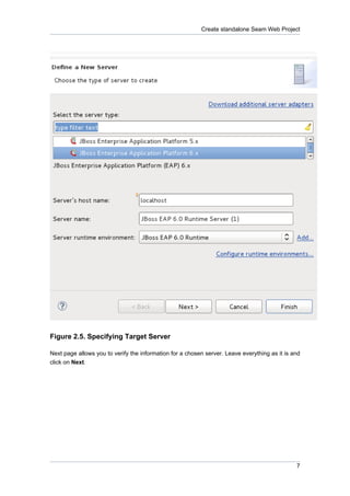 Create standalone Seam Web Project




Figure 2.5. Specifying Target Server

Next page allows you to verify the information for a chosen server. Leave everything as it is and
click on Next.




                                                                                               7
 